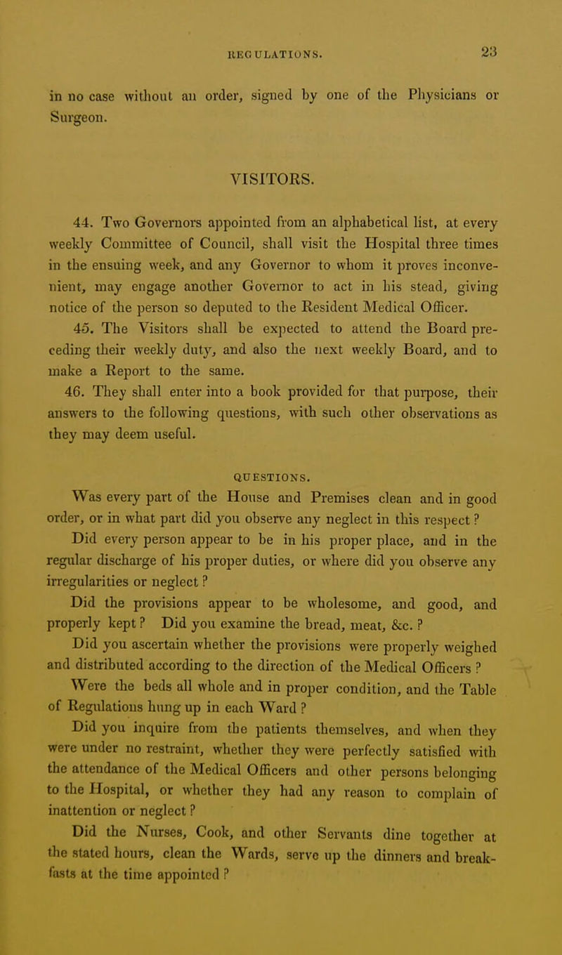 in no case without an order, signed by one of the Physicians or Surgeon. VISITORS. 44. Two Governors appointed from an alphabetical list, at every weekly Committee of Council, shall visit the Hospital three times in the ensuing week, and any Governor to whom it proves inconve- nient, may engage another Governor to act in his stead, giving notice of the person so deputed to the Resident Medical Officer. 45. The Visitors shall be expected to attend the Board pre- ceding their weekly duty, and also the next weekly Board, and to make a Report to the same. 46. They shall enter into a book provided for that purpose, their answers to the following questions, with such other observations as they may deem useful. QUESTIONS. Was every part of the House and Premises clean and in good order, or in what part did you observe any neglect in this respect ? Did every person appear to be in his proper place, and in the regular discharge of his proper duties, or where did you observe any irregularities or neglect ? Did the provisions appear to be wholesome, and good, and properly kept ? Did you examine the bread, meat, &c. ? Did you ascertain whether the provisions were properly weighed and distributed according to the direction of the Medical Officers ? Were the beds all whole and in proper condition, and the Table of Regulations hung up in each Ward ? Did you inquire from the patients themselves, and when they were under no restraint, whether they were perfectly satisfied with the attendance of the Medical Officers and other persons belonging to the Hospital, or whether they had any reason to complain of inattention or neglect ? Did the Nurses, Cook, and other Servants dine together at the stated hours, clean the Wards, serve up the dinners and break- fasts at the time appointed ?