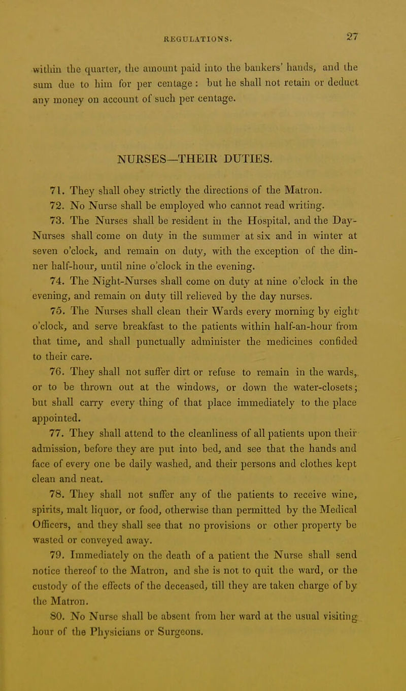 withiu the quarter, the amount paid into the bankers' hands, and the sum due to him for per centage : but he shall not retahi or deduct any money on account of such per centage. NURSES—THEIR DUTIES. 71. They shall obey strictly the directions of the Matron. 72. No Nurse shall be employed who cannot read writing. 73. The Nurses shall be resident ui the Hospital, and the Day- Nurses shall come on duty in the summer at six and in winter at seven o'clock, and remain on duty, with the exception of the din- ner half-hour, until nine o'clock in the evening. 74. The Night-Nurses shall come on duty at nine o'clock in the evening, and remain on duty till relieved by the day nurses. 75. The Nurses shall clean their Wards every morning by eight o'clock, and serve brealifast to the patients within half-an-hour from that time, and shall punctually administer the medicines confided to their care. 76. They shall not suffer dirt or refuse to remain in the wards, or to be thrown out at the windows, or down the water-closets; but shall cany every thing of that place immediately to the jilace appointed. 77. They shall attend to the cleanliness of all patients upon their admission, before they are put into bed, and see that the hands and face of every one be daily washed, and their persons and clothes kept clean and neat. 78. They shall not suffer any of the patients to receive wine, spirits, malt liquor, or food, otherwise than permitted by the Medical Officers, and they shall see that no provisions or other property be wasted or conveyed away. 79. Immediately on the death of a patient the Nurse shall send notice thereof to the Matron, and she is not to quit the ward, or the custody of the effects of the deceased, till they are taken charge of by the Matron. 80. No Nurse shall be absent from her ward at the usual visiting hour of the Physicians or Surgeons.