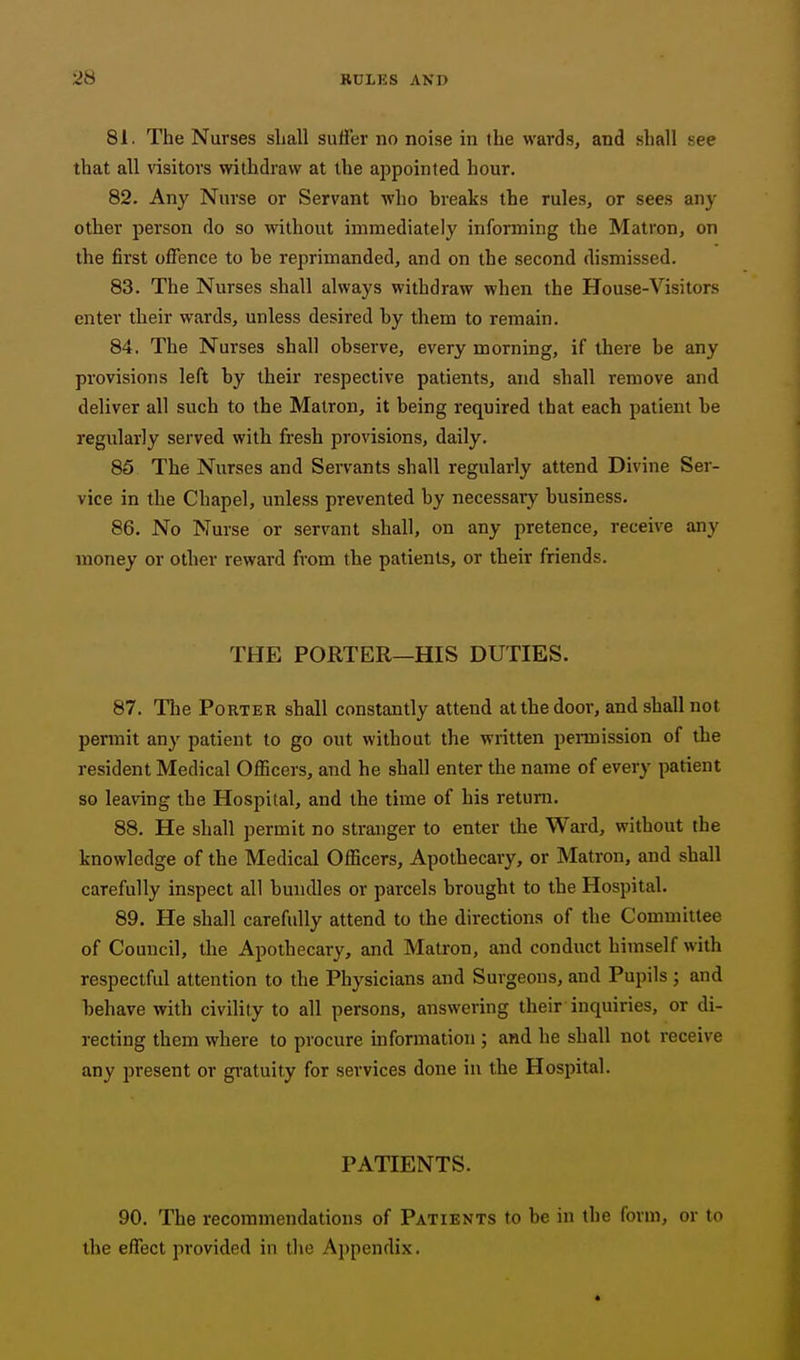 81. The Nurses sliall suffer no noise in the wards, and shall see that all visitors withdraw at the appointed hour. 82. Any Nurse or Servant who breaks the rules, or sees any other person do so without immediately informing the Matron, on the first offence to be reprimanded, and on the second dismissed. 83. The Nurses shall always withdraw when the House-Visitors enter their wards, unless desired by them to remain. 84. The Nurses shall observe, every morning, if there be any provisions left by their respective patients, and shall remove and deliver all such to the Matron, it being required that each patient be regularly served with fresh provisions, daily. 85 The Nurses and Servants shall regularly attend Divine Ser- vice in the Chapel, unless prevented by necessary business. 86. No Nurse or servant shall, on any pretence, receive any money or other reward from the patients, or their friends. THE PORTER—HIS DUTIES. 87. The Porter shall constantly attend at the door, and shall not permit any patient to go out without the written pennission of the resident Medical Ofl5cers, and he shall enter the name of every patient so leaving the Hospital, and the time of his return. 88. He shall permit no stranger to enter the Ward, without the knowledge of the Medical Officers, Apothecary, or Matron, and shall carefully inspect all bundles or parcels brought to the Hospital. 89. He shall carefully attend to the directions of the Committee of Council, tlie Apothecary, and Matron, and conduct himself with respectful attention to the Physicians and Surgeons, and Pupils ; and behave with civility to all persons, answering their inquiries, or di- recting them where to procure information ; and he shall not receive any present or gratuity for services done in the Hospital. PATIENTS. 90. The recommendations of Patients to be in the form, or to the effect provided in the Appendix.
