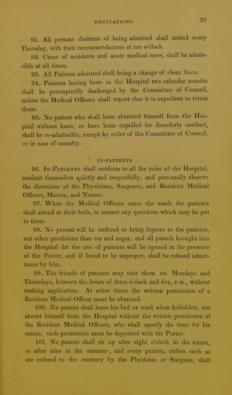 2D 91. All persons desirous of being admitted shall attend every Thursday, with their recommendations at ten o'clock. 92. Cases of accidents and acute medical cases, shall be admis- sible at all times. 93. All Patients admitted shall bring a change of clean linen. 94. Patients having been in the Hospital two calendar months shall be peremptorily discharged by the Committee of Comicil, unless the Medical Officers shall report lhat it is expedient to retain them. 95. No patient who shall have absented himself from the Hos- pital without leave, or have been expelled for disorderly conduct, shall be re-admissible, except by order of the Committee of Council, or in case of casualty. IN-PATIENTS 96. In-Patients shall conform to all the rules of the Hospital, conduct themselves quietly and respectfully, and punctually observe the directions of the Physicians, Surgeons, and Resident Medical Officers, Matron, and Nurses. 97. When the Medical Officers enter the wards the patients shall attend at their beds, to answer any questions which may be put to them. 98. No person will be suffered to bring liquors to the patients, nor other provisions than tea and sugar, and all parcels brought into the Hospital for the use of patients will be opened in the presence of the Porter, and if found to be improper, shall be refused admit- tance by him. 99. The friends of patients may visit them on Mondays and Thursdays, between the hours of three o'clock and five, p.m., Tvithout making application. At other times the written permission of a Resident Medical Officer must be obtained. 100. No patient shall leave his bed or ward when forbidden, nor absent himself from the Hospital without the written permission of the Resident Medical Officers, who shall specify the time for his return, such permission must be deposited with the Porter. 101. No patient shall sit up after eight o'clock in the winter, or after nine in the summer; and every patient, unless such as are ordered to the contrary by the Physician or Surgeon, shall