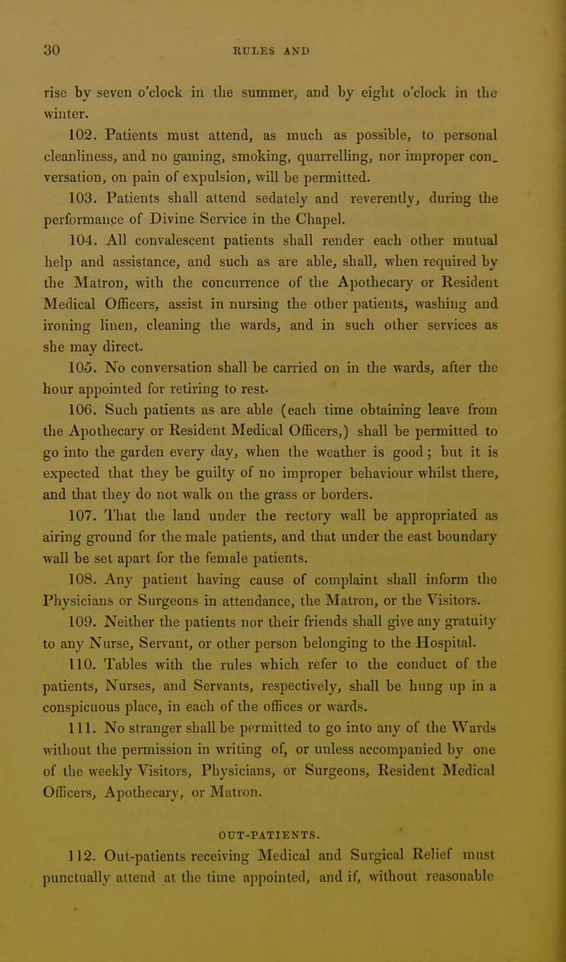 rise by seven o'clock in llie summer, and by eight o'clock in tbe winter. 102. Patients must attend, as much as possible, to personal cleanliness, and no gaming, smoking, quaiTelling, nor improper con, versation, on pain of expulsion, will be permitted. 103. Patients shall attend sedately and reverently, during the performance of Divine Service in the Chapel. 104. All convalescent patients shall render each other mutual help and assistance, and such as are able, shall, when required by the Matron, with the concuiTence of the Apothecary or Resident Medical Officers, assist in nursing the other patients, washing and ironing linen, cleaning the wards, and in such other services as she may direct. 105. No conversation shall be carried on in the wards, after tbe hour appointed for retiring to rest. 106. Such patients as are able (each time obtaining leave from the Apothecary or Resident Medical Officers,) shall be permitted to go into the garden every day, when the weather is good; but it is expected that they be guilty of no improper behaviour whilst there, and that they do not walk on tbe grass or bordei's. 107. That the land under the rectory wall be appropriated as airing ground for the male patients, and that under the east boundary wall be set apart for the female patients. 108. Any patient having cause of com2)laint shall inform the Physicians or Surgeons in attendance, the Matron, or the Visitors. 109. Neither the patients nor their friends shall give any gratuity to any Nurse, Servant, or other person belonging to the Hospital. 110. Tables with the rules which refer to the conduct of the patients. Nurses, and Servants, respectively, shall be hung up in a conspicuous place, in each of the offices or wards. 111. No stranger shall be permitted to go into any of the Wards without the permission in writing of, or unless accompanied by one of the weekly Visitors, Physicians, or Surgeons, Resident Medical Officers, Apothecary, or Matron. OUT-PATIENTS. 112. Out-patients receiving Medical and Surgical Relief must punctually attend at the time appointed, and if, without reasonable