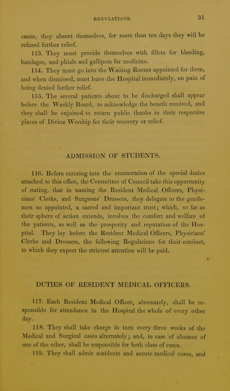 cause, they absent themselves, for more than ten days they will be refused further relief. 113. They must provide themselves with fillets for bleeding, bandages, and phials and gallipots for medicine. 114. They must go into the Waiting Rooms appointed for them, and when dismissed, must leave the Hospital immediately, on pain of being denied further relief. 115. The several patients about to be discharged shall appear before the Weekly Board, to acknowledge the benefit received, and they shall be enjoined to return public thanks in their respective places of Divine Worship for their recovery or relief. ADMISSION OF STUDENTS. 116. Before entering into the enumeration of the special duties attached to this office, the Committee of Council take this opportunity of stating, that in naming the Resident Medical Oflicers, Physi- cians' Clerks, and Surgeons' Dressers, they delegate to the gentle- men so appointed, a sacred and important trust; which, so far as their sphere of action extends, involves the comfort and welfare of the patients, as well as the jjrosperity and reputation of the Hos- pital. They lay before the Resident Medical Officers, Physicians' Clerks and Dressers, the following Regulations for their conduct, to which they expect the strictest attention will be paid. DUTIES OF RESIDENT MEDICAL OFFICERS. 117. Each Resident Medical Officer, alternately, shall be re- sponsible for attendance in the Hospital the whole of every other day. 118. They shall take charge in turn every three weeks of the Medical and Surgical cases alternately; and, in case of absence of one of the other, shall be responsible for both class of cases. 119. They shall admit accidents and accute medical cases, and