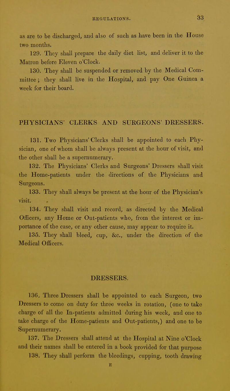 as are to be discharged, and also of such as have been in the House two months. 129. They shall prepare the daily diet list, and deliver it to the Matron before Eleven o'Clock. 130. They shall be suspended or removed by the Medical Com- mittee ; they shall live in the Hospital, and pay One G uinea a week for their board. PHYSICIANS' CLERKS AND SURGEONS' DRESSERS. 131. Two Physicians'Clerks shall be appointed to each Phy- sician, one of whom shall be always present at the hour of visit, and the other shall be a supernumerary. 132. The Physicians' Clerks and Surgeons' Dressers shall visit the Home-patients under the directions of the Physicians and Surgeons. 133. They shall always be present at the hour of the Physician's visit. 134. They shall visit and record, as directed by the Medical OflScers, any Home or Out-patients who, from the interest or im- portance of the case, or any other cause, may appear to require it. 135. They shall bleed, cup, &c., under the direction of the Medical Officers. DRESSERS. 136. Three Dressers shall be appointed to each Surgeon, two Dressers to come on duty for three weeks in rotation, (one to take charge of all the In-patients admitted during his week, and one to take charge of the Home-patients and Out-patients,) and one to be Supernumerary. 137. The Dressers shall attend at the Hospital at Nine o'Clock and their names shall be entered in a book provided for that pmi)ose 138. They shall perform the bleedings, cupping, tooth drawing E