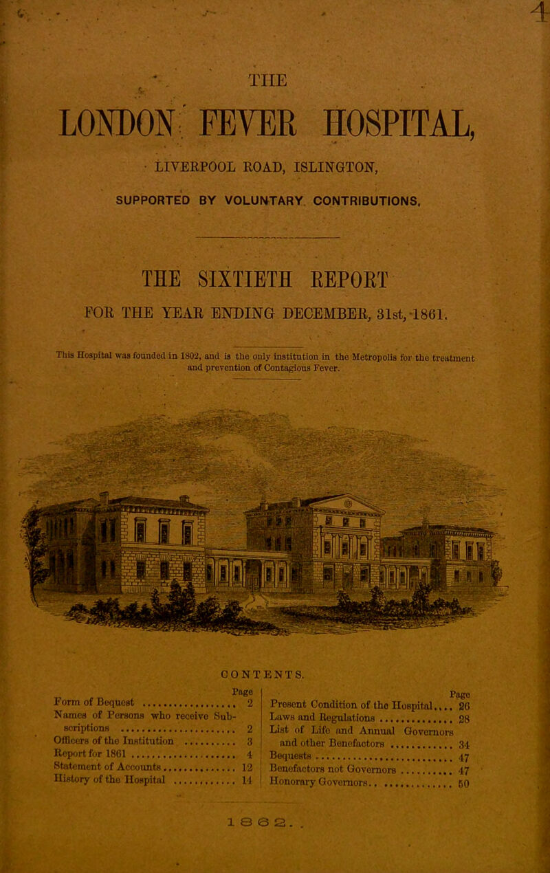 THE LONDON FEVER HOSPITAL, LIVERPOOL ROAD, ISLINGTON, SUPPORTED BY VOLUNTARY CONTRIBUTIONS. THE SIXTIETH KEPOKT FOR THE YEAR ENDING DECEMBER, 81st,-1861. This Hospital was founded in 1802, and is the only institution in the Metropolis for the treatment and prevention of Contagious Fever. . sag ! ■ Fiji St 1 - ' CONT Page Form of Bequest 2 Names of Persons who receivo Sub- scriptions 2 Officers of the Institution 3 Report for 1861 4 ! Statement of Accounts 12 : History of tho Hospital 11 | ENTS. Pago Present Condition of tho Hospital.,.. 26 Laws and Regulations 28 List of Lii'o and Annual Govornors and other Benefactors 34 Bequests 47 Benefactors not Governors 47 Honorary Governors 60
