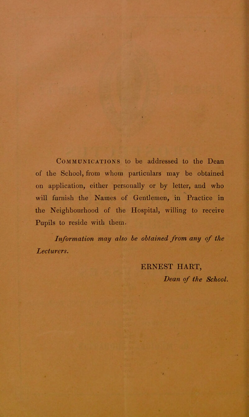 Communications to be addressed to the Dean of the School, from whom particulars may be obtained on application, either personally or by letter, and who will furnish the Names of Gentlemen, in Practice in the Neighbourhood of the Hospital, willing to receive Pupils to reside with them. Information may also be obtained from any of the Lecturers. ERNEST HART, Dean of the School.