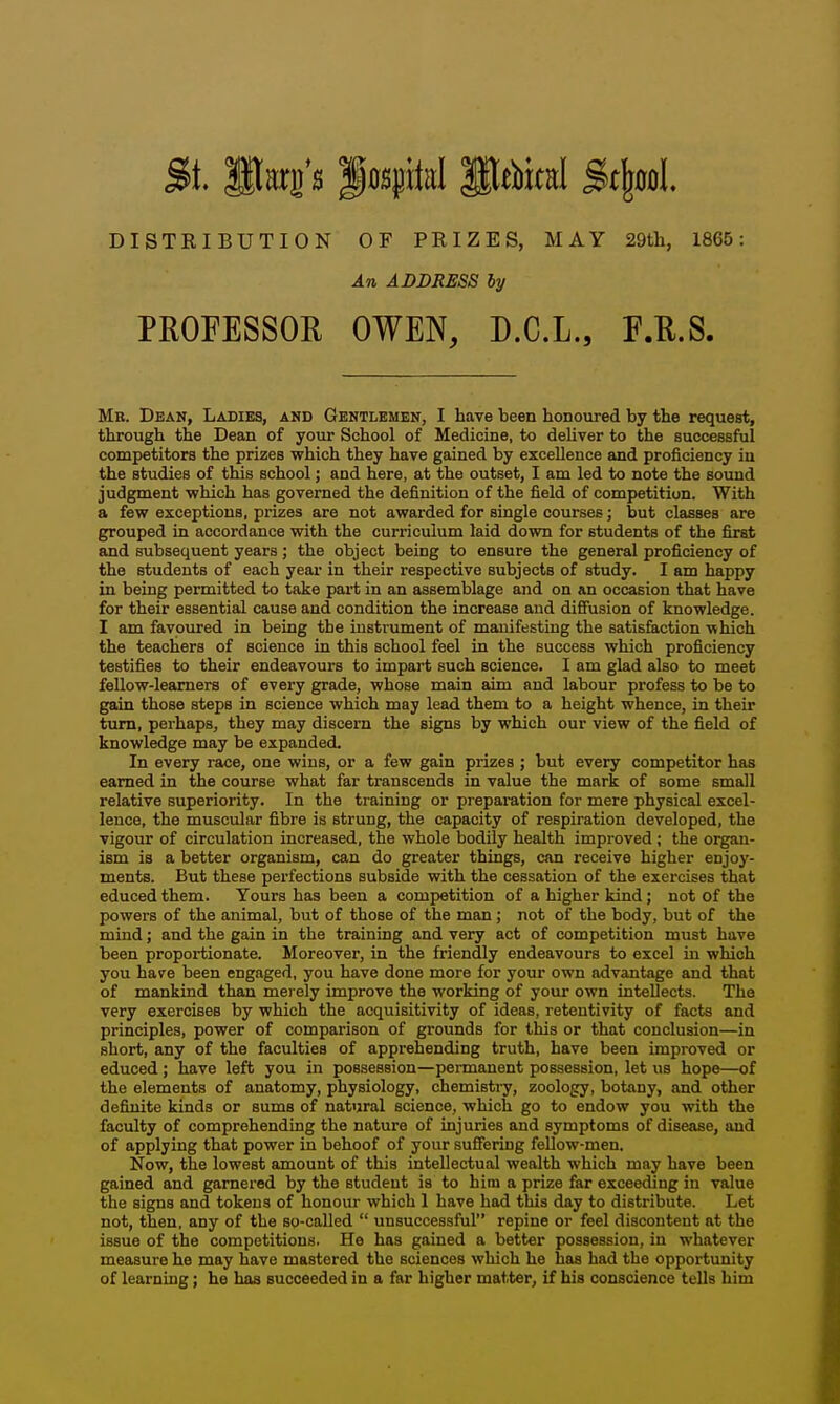 $1 start's P0Spitd Pebical Stfeool DISTRIBUTION OF PRIZES, MAY 29th, 1865: An ADDRESS by PROFESSOR OWEN, D.C.L., F.R.S. Me. Dean, Ladies, and Gentlemen, I have been honoured by the request, through the Dean of your School of Medicine, to deUver to the successful competitors the prizes which they have gained by excellence and proficiency in the studies of this school; and here, at the outset, I am led to note the sound judgment -which has governed the definition of the field of competition. With a few exceptions, prizes are not awarded for single courses; but classes are grouped in accordance with the curriculum laid down for students of the first and subsequent years; the object being to ensure the general proficiency of the students of each year in their respective subjects of study. I am happy in being permitted to take part in an assemblage and on an occasion that have for their essential cause and condition the increase and diffusion of knowledge. I am favoured in being the instrument of manifesting the satisfaction which the teachers of science in this school feel in the success which proficiency testifies to their endeavours to impart such science. I am glad also to meet fellow-learners of every grade, whose main aim and labour profess to be to gain those steps in science which may lead them to a height whence, in their turn, perhaps, they may discern the signs by which our view of the field of knowledge may be expanded. In every race, one wins, or a few gain prizes ; but every competitor has earned in the course what far transcends in value the mark of some small relative superiority. In the training or preparation for mere physical excel- lence, the muscular fibre is strung, the capacity of respiration developed, the vigour of circulation increased, the whole bodily health improved; the organ- ism is a better organism, can do greater things, can receive higher enjoy- ments. But these perfections subside with the cessation of the exercises that educed them. Yours has been a competition of a higher kind; not of the powers of the animal, but of those of the man; not of the body, but of the mind; and the gain in the training and very act of competition must have been proportionate. Moreover, in the friendly endeavours to excel in which you have been engaged, you have done more for your own advantage and that of mankind than merely improve the working of your own intellects. The very exercises by which the acquisitivity of ideas, retentivity of facts and principles, power of comparison of grounds for this or that conclusion—in short, any of the faculties of apprehending truth, have been improved or educed ; have left you in possession—permanent possession, let us hope—of the elements of anatomy, physiology, chemisti-y, zoology, botany, and other definite kinds or sums of natural science, which go to endow you with the faculty of comprehending the nature of injuries and symptoms of disease, and of applying that power in behoof of your suffering feUow-men. Now, the lowest amount of this intellectual wealth which may have been gained and garnered by the student is to hira a prize far exceeding in value the signs and tokens of honour which 1 have had this day to distribute. Let not, then, any of the so-called  unsuccessful repine or feel discontent at the issue of the competitions. He has gained a better possession, in whatever measure he may have mastered the sciences which he has had the opportunity of learning; he has succeeded in a far higher matter, if his conscience tells him