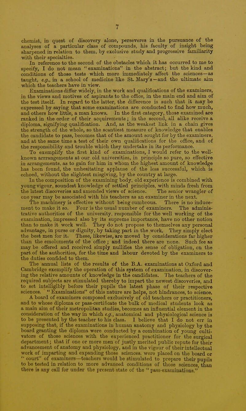 chemist, in quest of discovery alone, perseveres in the pursuance of the analyses of a particular class of compounds, his faculty of insight being sharpened in relation to them, by exclusive study and progressive familiarity with their specialties. In reference to the second of the obstacles which it has occurred to me to specify, I do not mean  examinations in the abstract; but the kind and conditions of those tests which more immediately afifect the sciences—as taught, e.g., in a school of medicine like St. Mary's—and the ultimate aim which the teachers have in view. Examinations differ widely, in the work and qualifications of the examiners, in the views and motives of aspirants to the office, in the main end and aim of the test itself. In regard to the latter, the difference is such that it may be expressed by saying that some examinations are conducted to find how much, and others how little, a man knows. In the first category, those examined are ranked in the order of their acquirements; in the second, all alike receive a diploma, signifying qualification. And, as the weakest link in a chain gives the strength of the whole, so the scantiest measure of knowledge that enables the candidate to pass, becomes that of the amount sought for by the examiners, and at the same time a test of their own qualifications for the office, and of the responsibility and trouble which they undertake in its performance. To exemplify the first kind of examinations, I would refer to the well- known arrrangements at our old universities, in principle so pure, so effective in arrangements, as to gain for him in whom the highest amount of knowledge has been found, the unhesitating applause of the less successful, which is echoed, without the slightest misgiving, by the country at large. In the composition of the examining body, old experience is combined with young vigour, soundest knowledge of settled principles, with minds fi'esh from the latest discoveries and amended views of science. The senior wrangler of one year may be associated with his teachers as an examiner in the next. The machinery is effective without being cumbrous. There is no induce- ment to make it so. Four is the usual number of examiners. The adminis- trative authorities of the university, responsible for the well working of the examination, impressed also by its supreme importance, have no other notion than to make it work well. They do not propose to themselves any personal advantage, in purse or dignity, by taking part in the work. They simply elect the best men for it. These, likewise, are moved by considerations far higher than the emoluments of the office ; and indeed there are none. Such fee as may be offered and received simply nullifies the sense of obligation, on the part of the authorities, for the time and labour devoted by the examiners to the duties confided to them. The annual lists of the results of the B.A. examinations at Oxford and Cambridge exemplify the operation of this system of examination, in discover- ing the relative amounts of knowledge in the candidates. 'J he teachei-s of the required subjects are stimulated thereby to impart the newest discoveries, and to set intelligibly before their pupils the latest phase of their respective sciences.  Examinations of this nature are helps, not hindrances, to science. A board of examiners composed exclusively of old teachers or practitioners, and to whose diploma or pass-certificate the bulk of medical students look as a main aim of their metropolitan studies, becomes an influential element in the consideration of the way in which e.g., anatomical and physiological science is to be presented by the teacher to his class. I believe that I do not err in supposing that, if the examinations in human anatomy and physiology by the board granting the diploma were conducted by a combination of young culti- vators of those sciences with the experienced practitioner for the surgical department; that if one or more men of justly merited public repute for their advancement of anatomy and physiology, and in the vigour of their intellectual work of imparting and expanding those sciences, were placed on the board or court of examiners—teachers would be stimulated to prepare their pupils to bo tested in relation to more advanced conditions of those sciences than there ia any call for under the present state of the  pass-examinations.'