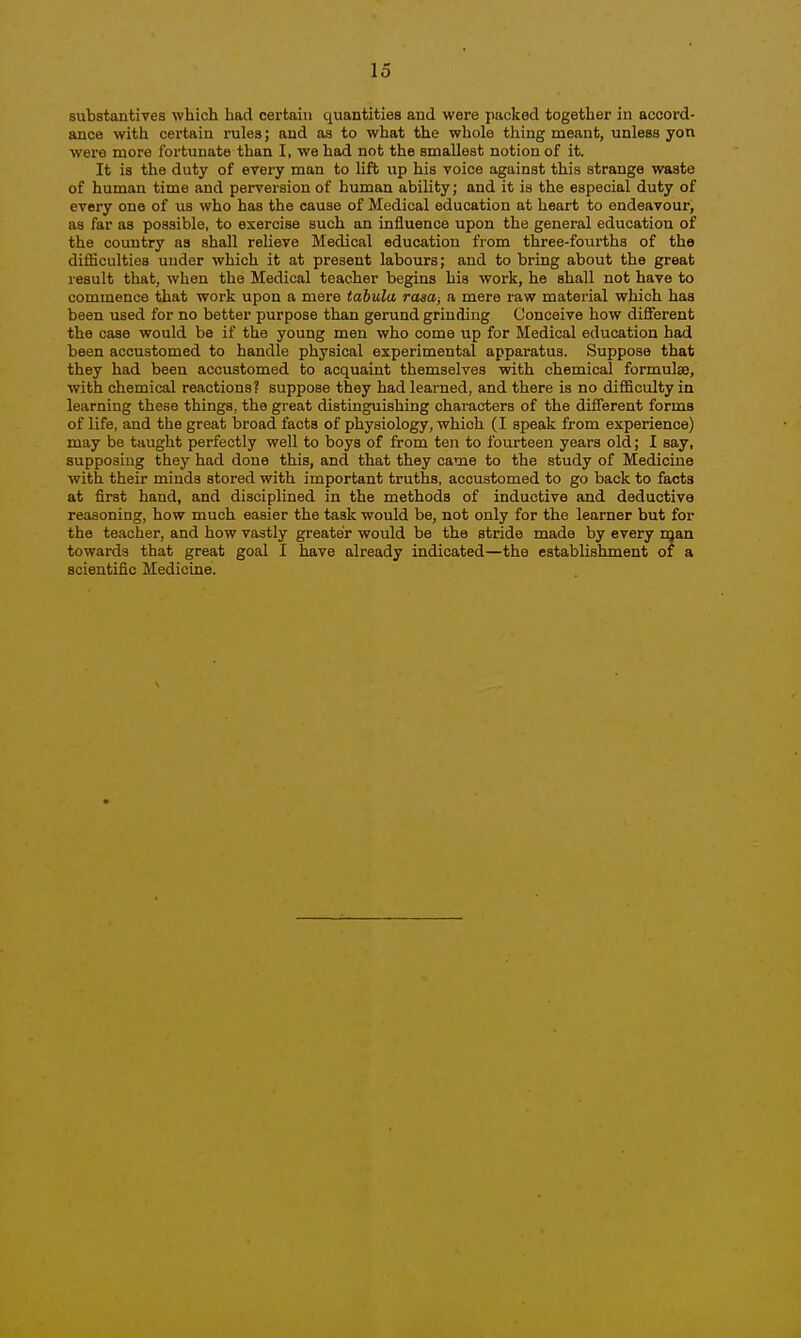 substantives which had certain quantities and were packed together in accord- ance with certain rules; and as to what the whole tiling meant, unless yon were more fortunate than I, we had not the smallest notion of it. It is the duty of every man to lift up his voice against this strange waste of human time and perversion of human ability; and it is the especial duty of every one of us who has the cause of Medical education at heart to endeavour, as far as possible, to exercise such an influence upon the general education of the country as shall relieve Medical education from three-fourths of the difliculties under which it at present labours; and to bring about the great result that, when the Medical teacher begins his work, he shall not have to commence that work upon a mere tabula rasa^ a mere raw material which has been used for no better purpose than gerund grinding Conceive how different the case would be if the young men who come up for Medical education had been accustomed to handle physical experimental apparatus. Suppose that they had been accustomed to acquaint themselves with chemical formulae, with chemical reactions? suppose they had learned, and there is no difficulty in learning these things, the great distinguishing characters of the different forma of life, and the great broad facts of physiology, which (I speak from experience) may be taught perfectly well to boys of from ten to fourteen years old; I say, supposing they had done this, and that they came to the study of Medicine with their minds stored with important truths, accustomed to go back to facts at first hand, and disciplined in the methods of inductive and deductive reasoning, how much easier the task would be, not only for the learner but for the teacher, and how vastly greater would be the stride made by every man towards that great goal I have already indicated—the establishment of a scientific Medicine.