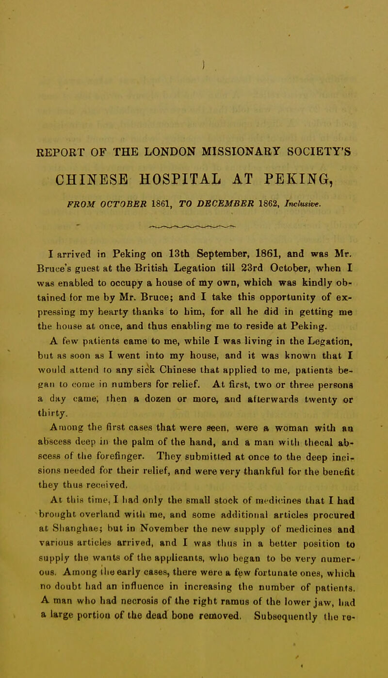 REPORT OF THE LONDON MISSIONARY SOCIETY'S CHINESE HOSPITAL AT PEKING, FROM OCTOBER 1861, TO DECEMBER 1862, Inclusive. I arrived in Peking on 13th September, 1861, and was Mr. Bruce's guest at the British Legation till 23rd October, when I was enabled to occupy a house of my own, which was kindly ob- tained for me by Mr. Bruce; and I take this opportunity of ex- pressing my hearty thanks to him, for all he did in getting me the house at once, and thus enabling me to reside at Peking. A few patients came to me, while I was living in the Legation, but as soon as I went into my house, and it was known that I would attend to any sick Chinese that applied to me, patients be- gan to come in numbers for relief. At first, two or three persons a day came; then a dozen or more, and afterwards twenty or thirty. Among the first cases that were seen, were a woman with an abscess deep in the palm of the hand, and a man with thecal ab- scess of the forefinger. They submitted at once to the deep inci- sions needed for their relief, and were very thankful for the benefit they thus recwived. At this time, I had only the small stock of medi<',ine8 that I had brought overland with me, and some additional articles procured at Shanghae; hut in November the new supply of medicines and various articles arrived, and I was thus in a better position to supply the wants of the applicants, who began to be very numer- ous. Among the early cases, there were a few fortunate ones, which no doubt had an influence in increasing the number of patients. A man who had necrosis of the right ramus of the lower jaw, had a large portion of the dead bone removed. Subsequently the re-