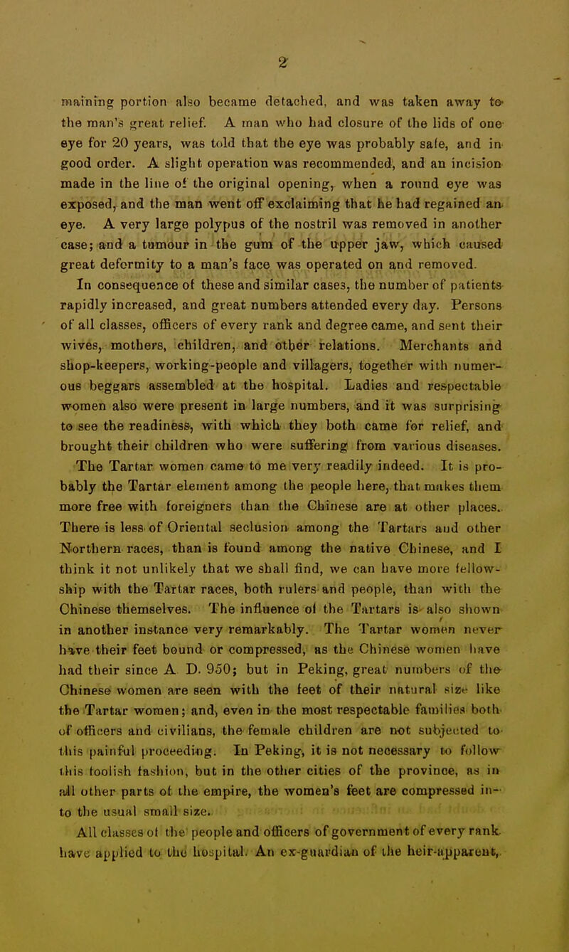 mainrng portion also became detached, and was taken away to- the man's threat relief. A man who had closure of the lids of one eye for 20 years, was told that the eye was probably safe, and in good order. A slight operation was recommended, and an incision made in the line of the original opening, when a round eye was exposed, and the man w«nt oflF exclaiming that he had regained aa eye. A very large polypus of the nostril was removed in another case; and a tumour in the gum of the u-pper jaw, which caused great deformity to a man's face was operated on and removed. In consequence of these and similar cases, the number of patients rapidly increased, and great numbers attended every day. Persons of all classes, officers of every rank and degree came, and sent their wives, mothers, children, and other relations. Merchants and shop-keepers, working-people and villagers, together with numer- ous beggars assembled at the hospital. Ladies and respectable women also were present in large numbers, and it was surprising to see the readiness, with which they both came for relief, and brought their children who were suffering from various diseases. The Tartar women came to me very readily indeed. It is pro- bably the Tartar element among the people here, that makes them more free with foreigners than the Chinese are at other places. There is less of Oriental seclusion- among the Tartars and other Northern races, than is found among the native Chinese, and I think it not unlikely that we shall find, we can have more fellow- ship with the Tartar races, both rulers and people, than with the Chinese themselves. The influence of the Tartars is- also shown in another instance very remarkably. The Tartar wom<^n never h»ve their feet bound or compressed, as the Chinese women have had their since A D. 950; but in Peking, great numbers of the^ Chinese women are seen with the feet of their natural size like the Tartar women; and^ even in the most respectable families both- of officers and civilians, the female children are not subjected to- this painful proceeding. In Peking, it is not necessary lo follow this foolish fashion, but in the other cities of the province, as in a41 other parts ot the empire, the women's feet are compressed in- to the usual small size. All classes ot the people and officers of government of every rank have applied to the hoapilal. An ex-guardiim of the heir-uppareut,.