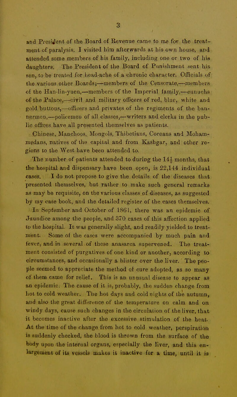 and President of the Board of Revenue oarae to me for the treat- ment of paralysis. I visited him afterwards at bis own house, and attended some members of his family, including one or two of his daughters. The President of tlie Board of Punishment sent his son, to be treated for iiead-ache of a chronic character. OflBcials of tlie various other Boards;—members of the Censorate,—members of the Han-lin-yuen,—members of the Imperial family,—eunuchs of the Palace,—civil and military officers of red, blue, white and gijld iDuttous,—officers and privates of the regiments of the ban- nermen,—polieemeu of all classes,—writers and clerks in the pub- lic offi'ces have all presented themselves as patients. Chinese, Manchoos, Mongols, Thibetians, Coreans and Moham- medans, natives of the capital and from Kashgar, and other re- gions to the West have been attended to. The number of patients attended to during the 14| months, that the hospital and dispensary have been open, is 22,144 individual cases. I do not propose to give the details of the diseases that presented themselves, but rather to make such general remarks as may be requisite, on the various classes of diseases, as suggested by my case book, and the detailed register of the cases themselves. In September and October of 1861, there was an epidemic of Jaundice among the people, and 370 cases of this affection applied to the hospital. It was generally slight, and readily yielded to treat- ment. Some of the cases wei'e accompanied by much pain and fever, and in several of these anasarca supervened. The treat- ment consisted of purgatives of one kind or another, according to circumstances, and occasionally a blister over the liver. The peo- ple seemed to appreciate the method of cure adopted, as so many of tliem came for relief. This is an unusual disease to appear as an epidemic. The cause of it is, probably, the .sudden change from hot to cold weather. The hot days and coldniglits of the autumn, and also the great difference of the temperature on calm and on windy days, cause such changes in the circulat-ion of the liver, that it becomes inactive after the excessive stimulation of the heat. At the time of the change from hot to cold weather, perspiration is suddenly checked, the blood is thrown from the surface of the body upon the internal organs, especially the liver, and this en- largement of its vessels makes it inactive for a time, until it is