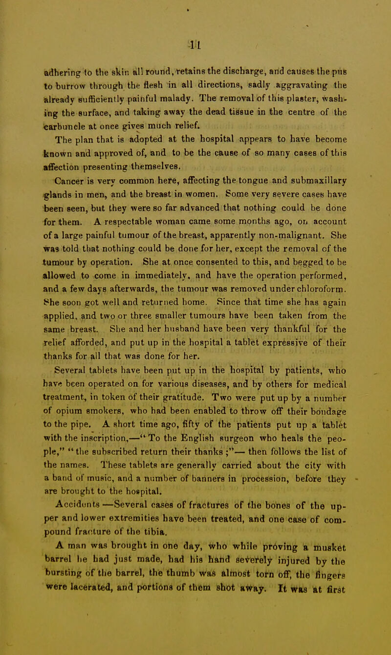 adhering to the skin all round, retains the discharge, and causes the pviB to burrow through the flesh in all directions, sadly aggravating the already sufficiently painful malady. The removal of this plaster, wash- ing the surface, and taking away the dead tissue in the centre of the Scarbuncle at once gives much relief. The plan that is adopted at the hospital appears to have become known and approved of, and to be the cause of so many cases of this affection presenting themselves. Cancer is very common here, affecting the tongue and submaxillary glands in men, and the breast in women. Some very severe cases have been seen, but they were so far advanced that nothing could be done for them. A respectable woman came some months ago, on account of a large painful tumour of the breast, apparently non-malignant. She was told tliat nothing could be done for her, except the removal of the tumour by operation. She at once consented to this, and begged to be allowed to come in immediately, and have the operation performed, and a few days afterwards, the tumour was removed under chloroform. t*he soon got well and returned home. Since that time she has again applied, and two or three smaller tumours have been taken from the same breast. She and her husband have been very thankful ifor the relief afforded, and put up in the hospital a tablet expressive of their thanks for all that was done for her. Several tablets have been put up in the hospital by patients, who hav« been operated on for various diseases, and by others for medical treatment, in token of their gratitude. Two were put up by a number of opium smokers, who had been enabled to throw off their bondage to the pipe. A short time ago, fifty of the patients put up a tablet with the inscription,— To the English surgeon who heals the peo- ple,  the subscribed return their thanks — then follows the list of the names. These tablets are generally carried about the city with a band of music, and a number of banners in procession, before they - are brought to the hospital. Accidonts—Several cases of fractures of the bones of the up- per and lower extremities have been treated, and one case of com- pound fracture of the tibia. A man was brought in one day, who while pr6ving a musket barrel he had just made, had his halid severely injured by the bursting of the barrel, the thumb was almost torn off, the fingers were lacerated, and porti6ns of them shot a^ay. It was at first