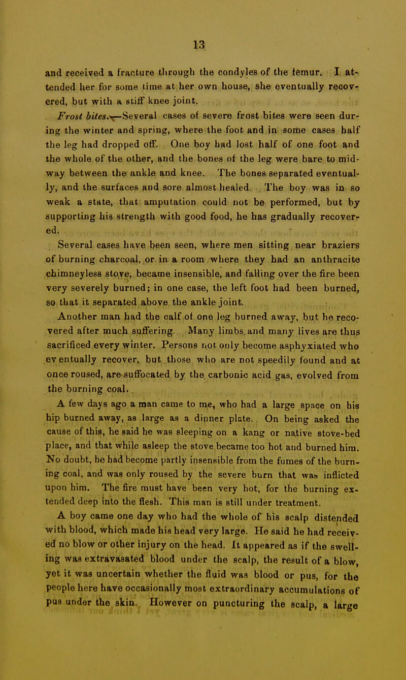 and received a fracture tlirough the condyles of the femur. I at- tended her for some time at her own house, she eventually recov- ered, but with a stiff knee joint. Frosl fijVes.v-Several cases of severe frost bites were seen dur- ing the winter and spring, where the foot and in some cases half the leg had dropped off. One boy had lost half of one foot and the whole of the other, and the bones of the leg were bare to mid- way between the ankle and knee. The bones separated eventual- ly, and the surfaces and sore almost healed. The boy was in so weak a state, that: amputation could not be performed, but by supporting his strength with good food, he has gradually recover^ ed. Several cases have been seen, where men sitting near braziers of burning charcoal, or in a room where they had an anthracite chimneyless stove, became insensible, and falling over the fire been very severely burned; in one case, the left foot had been burned, so that it separated above the ankle joint. Another man had the calf of one leg burned away, but he reco- vered after much suffering. Many limbs, and many lives are thus sacrificed every winter. Persons not only become asphyxiated who eventually recover, but. those who are not speedily found and at once roused, are suffocated by the carbonic acid gas, evolved from the burning coal. A few days ago a roan came to me, who had a large space on his hip burned away, as large as a dinner plate. On being asked the cause of this, he said he was sleeping on a kang or native stove-bed place, and that while asleep the stove became too hot and burned him. No doubt, he had become partly insensible from the fumes of the burn- ing coal, and was only roused by the severe burn that was inflicted upon him. The fire must have been very hot, for the burning ex- tended deep into the flesh. This man is still under treatment. A boy came one day who had the whole of his scalp distended with blood, which made his head very large. He said he had receiv- ed no blow or other injury on the head. It appeared as if the swell- ing was extravasated blood under the scalp, the result of a blow yet it was uncertain whether the fluid was blood or pus, for the people here have occasionally most extraordinary accumulations of pus under the skin. However on puncturing the scalp, a large