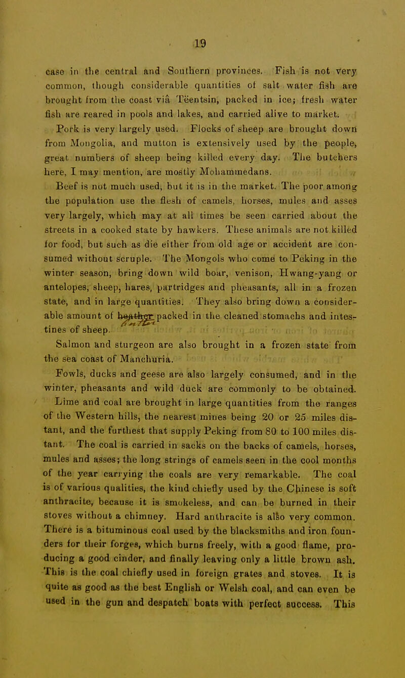 .1:9 case in tlie central and Southern provinces. Fish is not very common, though considerable quantities of salt water fish are brought from the coast via Teentsin, packed in ice; fresh water fish are reared in pools and lakes, and carried alive to market. Pork is very largely used. Flocks of sheep are brought down from Mongolia, and mutton is extensively used by the people, great numbers of sheep being killed every day. The butchers here, I may mention, are mostly Mohammedans. Beef is not much used, but it is in the market. The poor among the population use the fiesh of camels, horses, mules and asses very largely, which may at all times be seen carried about the streets in a cooked state by hawkers. These animals are not killed for food, but such as die either from old age or accident are con- sumed without scruple. The Mongols who come to Peking in the winter season, bring down wild boar, venison, Hwang-yaug or antelopes, sheep, hares, partridges and pheasants, all in a frozen state, and in large quantities. They also bring down a consider- able amount of U^^ttfe^packed in the. cleaned stomachs and intes- tines of sheep. ' Salmon and sturgeon are also brought in a frozen state froin the sisa coast of Manchuria. Fowls, ducks and geese are also largely consumed, and in the winter, pheasants and wild duck are commonly to be obtained. Lime and coal are brought in large quantities from the ranges of the Western hills, the nearest mines being 20 or 25 miles dis- tant, and the furthest that supply Peking from 80 to 100 miles dis- tant. The coal is carried in sacks on the backs of camels, horses, mules and asses; the long strings of camels seen in the cool months of the year carrying the coals are very remarkable. The coal is of various qualities, the kind chiefly used by the Chinese is soft anthracite, because it is smokeless, and can be burned in their stoves without a chimney. Hard anthracite is alSo very common. There is a bituminous coal used by the blacksmiths and iron foun- ders for their forges, which burns freely, with a good flame, pro- ducing a good cinder, and finally leaving only a little brown ash. This is the coal chiefly used in foreign grates and stoves. It is quite as good as the best English or Welsh coal, and can even be used in the gun and despatch boats with perfect success. This