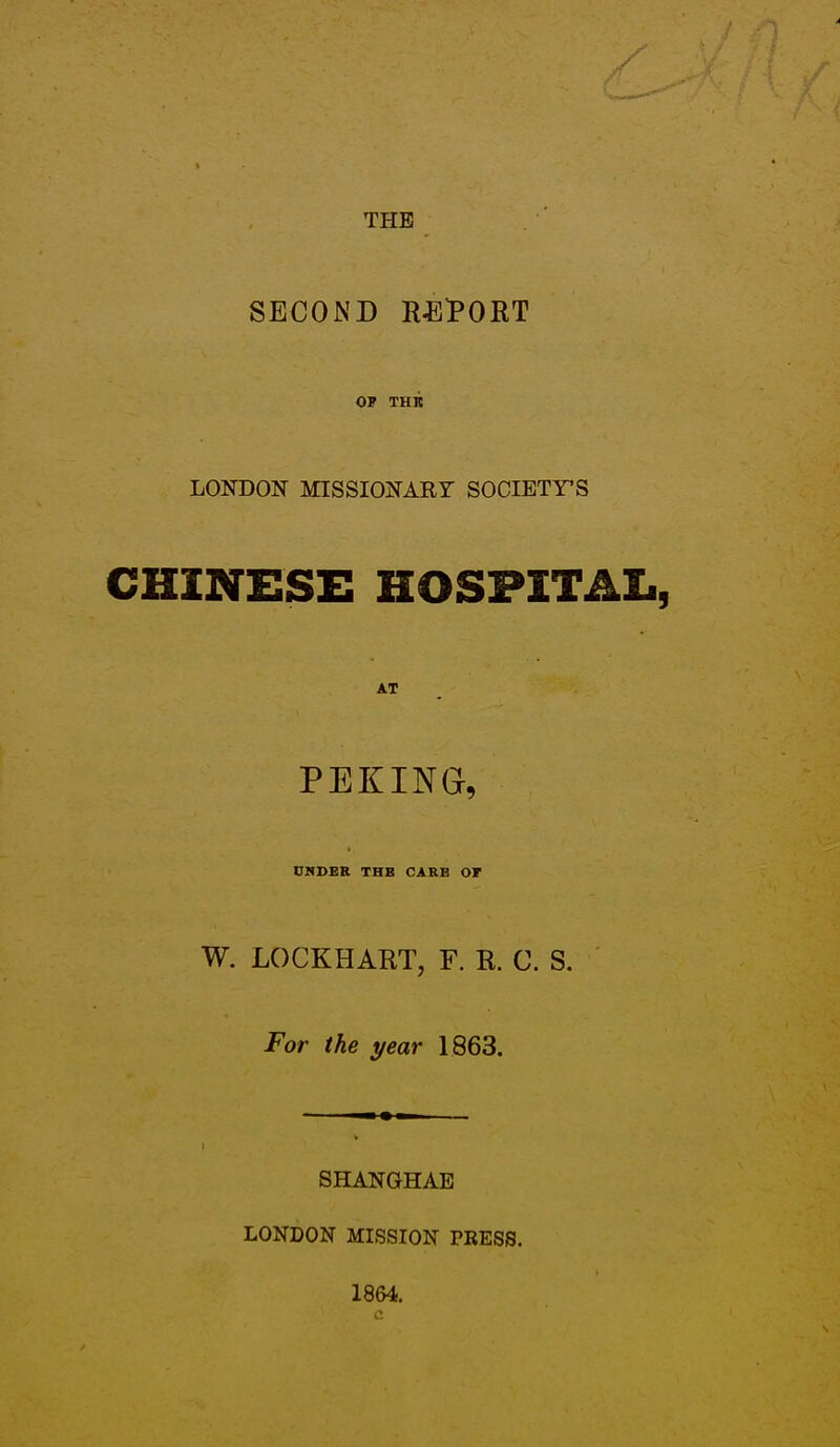 THE SECOND RElPORT OF THK LONDON MISSIONARY SOCIETY'S CHINESE HOSPITAL, AT PEKING, DNDER THE CARB OF W. LOCKHART, F. R. C. S. For the year 1863. ) SHANGHAE LONDON MI»SSION TRESS. 1864.