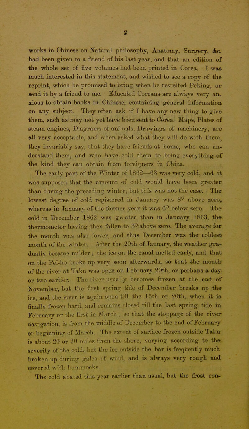 works in Chinese on Natiaral pbilosophy, Anatomy, Surgery, &c. had been given to a friend of his last year, and that an edition of the whole set of five volumes liad been printed in Corea. I was much interested in this statement, and wished to see a copy of the reprint, which he promised to briug when he revisited Peking, or send it by a friend to me. Educated Coreans are always very an- xious to obtain books in Chinese, containing general information on any subject. They often ask if I have any new tiring to give them, such as may not yet have been sent to Corea. Maps, Plates of steam engines, Diagrams of animals, Drawings of machinery, are all very acceptable, and when asked what they will do with them^ they invariably say, that they have friends at hon»e, who can un- derstand them, and who have told them to bring everything of the kind they can obtain from foreigners in China-. The early part of the Winter of 18(52—65 was very cold, and it was supposed that the amount af cold would have been greater than during the preceding winter, but this was not the case. The lowest degree of cold registered in January was S*- above zero, whereas in January of the former year it was below zero. The cold in December 1862 was g« ater than in January 1863, the thei'moraeter having then fallen to 3°'above zero. The average for the month was also lower, and thus December was the coldest month of the winter. After the 20th of Januax-y, the weather gra- dually became milder; the ice on the canal melted early, and that on the Pei-ho bi-uke up very soon afterwards, so that the month of the river at Taku was open on February 20th, or perhaps a day or two earlier. The river usually becomes frozen at the end of JTovembei, but the firet spring tide of December breaks np the ice, and the river is aig-ain open till the 15th or 20th, when it is finally frozen hard, aivl remains closed till the last spring tide in February or the first in Mareb; so that the stoppage of the river navigation, is from the middle of December to the end of Febniary or beginning of March. The exlr nt of surface frozen outside Taku is about 20 or 30 miles i'vom the shwe, varying according to the severity of the cold, but the ice mitside the bar is frequently much broken up during gales of wind, and is always very rough and covered with hnmninoks. The cold abated this year earlier than usual, but the frost con-.