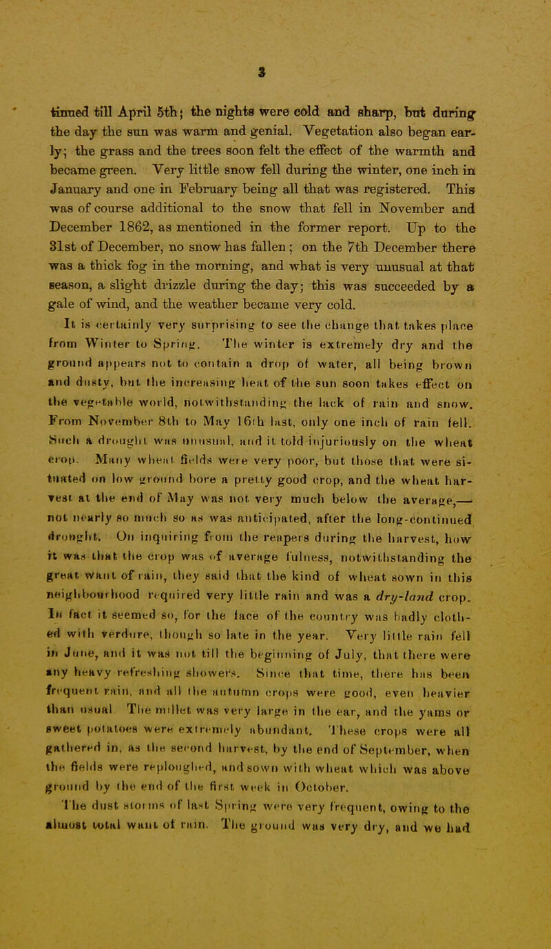tinned till April 5th; the nights were cold and sharp, bnt duringf the day the sun was warm and genial. Vegetation also began ear- ly; the grass and the trees soon felt the effect of the warmth and became green. Very little snow fell during the winter, one inch in January and one in February being all that was registered. This was of course additional to the snow that fell in November and December 1862, as mentioned in the former report. Up to the 31st of December, no snow has fallen ; on the 7th December there was a thick fog in the morning, and what is very unusual at that season, a slight drizzle during the day; this was succeeded by a gale of wind, and the weather became very cold. It i.s cerlainly very surprising to see the ehaiige that takes plane from Winter to Sprini;. The winter is extremely dry and tite ground appears not to contain a droj) of water, ail being brown and dusty, but the inereiising lieat of tiie sun soon takes effect on the ve<rHtahle world, nolwithstandinj; the lack of rain and snow. From November 8lh to May 16ih last, only one inch of rain fell. SSucli A drtmghi was iinusuiil, and it told injuriously on the wheat crop. Many wlit^iii. fields were very poor, but those that were si- tuated on low round bore a predy good crop, and the wheat har- ▼est at the end of May was not very much below the averafje, not nearly so much so was anticipated, after the long-continued drottfiht. On inquiring from the reapers during the harvest, how- it was lliHt the crop was of average fulness, notwithstanding the great want of rain, they said that the kind of wheat sown in this neifjiibourhood required very little rain and was a dry-land crop. Ill fact it seemed so, (or the lace of the country was badly cloth- ed wifh verdure, thoHjih so late in the year. Very lillle rain fell ill June, and it was not till the beginning of July, that there were any heavy refresliini; showers. Since that time, there has been frequent rain, and all the aututnn crops were trood, even heavier than usual The millet was very large in the ear, and the yams or Bweet potatoes were exiremcly abundant. 'J'hese crops were all gathered in, as the second harvest, by the end of September, when the fields were reploughed, and sown with wheat which was above ground by the end of the first week in October. 1 he dust sioinis of la^^t Spring were very frequent, owing to the aliuoal total waul ot rain. The ground was very dry, and we hud