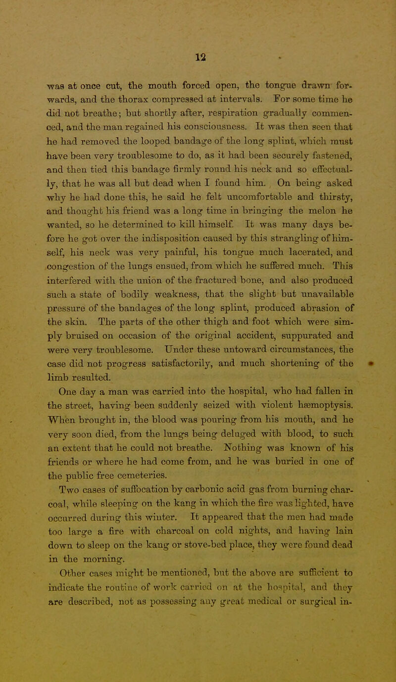 was at once cut, the mouth forced open, the tongue drawn for- wards, and the thorax compresaed at intervals. For some time he did not breathe; but shortly after, respiration gradually commen- ced, and the man regained his consciousness. It was then seen that he had removed the looped bandage of the long splint, which must have been very troublesome to do, as it had been securely fastened, and then tied this bandage firmly round his neck and so effectual- ly, that he was all but dead when I found him. On being asked why he had done this, he said he felfc uncomfortable and thirsty, and thought his friend was a long time in bringing the melon he wanted, so he determined to kill himself. It was many days be- fore he got over the indisposition caused by this sti'angling of liim- self, his neck was very painful, his tongue much lacerated, and congestion of the lungs ensued, from which he suffered much. This interfered with the union of the fractured bone, and also produced such a state of bodily weakness, that the slight but unavailable pressure of the bandages of the long splint, produced abrasion of the skin. The parts of the other thigh and foot which were sim- ply bruised on occasion of the original accident, suppurated and were very troublesome. Under these untoward circumstances, the case did not progress satisfactorily, and much shortening of the • limb resulted. One day a man was carried into the hospital, who had fallen in the street, having been suddenly seized with violent haemoptysis. Whien brought in, the blood was pouring from his mouth, and he very soon died, from the lungs being deluged with blood, to such an extent that he could not breathe. Nothing was known of his friends or where he had come from, and he was buried in one of the public free cemeteries. Two cases of suffocation by carbonic acid gas from burning char- coal, while sleeping on the kang in which the fire was lighted, have occarred during this winter. It appeared that the men had made too large a fire with charcoal on cold nights, and having lain down to sleep on the kang or stove-bed place, they were found dead in the morning. Other cases might be mentioned, but the above are sufficient to indicate the routine of work carried on at the hospital, and they are described, not as possessing any great medical or surgical in-