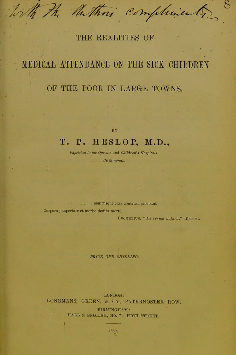 THE REALITIES OF MEDICAL ATTENDANCE ON THE SICK CHIEDEEN OF THE POOR IN LARGE TOWNS. BY T. P. HESLOP, M.D., Physician to the Queen's and Children's ffospitals, Birmingliam. penitiisque casa contrnsa jacebant Corpora paupertate et morbo dedita morti. LUCRETIUS, De rerum natura, liber vi. PRICE ONE 8BILLIN0. LONDON: LONGMANS, GREEN, & Co., PATERNOSTER ROW. BIRMINGHAM: HALL & ENGLISH, No. 71, HIGH STREET. 18G0. c