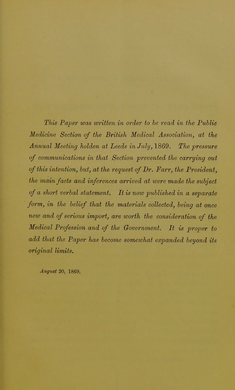 Medicine Section of the British Medical Association, at the Annual Meeting holden at Leeds in July, 1869. The pressure of communications in that Section prevented the carrying out of this intention, but, at the request of Br. Farr, the President, the main facts and inferences arrived at were made the subject of a short verbal statement. It is now published in a separate form, in the belief that the materials collected, being at once new and of serious import, are worth the consideration of the Medical Profession and of the Government. It is proper to add that the Paper has become somewhat expanded beyond its original limits. Aitgv^ 20, 1869.