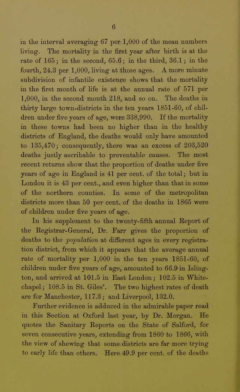 in the interval averaging 67 per 1,000 of the mean numbers living. The mortality in the first year after birth is at the rate of 165; in the second, 65.6; in the third, 36.1; in the fourth, 24.3 per 1,000, living at those ages. A more minute subdivision of infantile existence shows that the mortality in the first month of life is at the annual rate of 571 per 1,000, in the second month 218, and so on. The deaths in thirty large town-districts in the ten years 1851-60, of chil- dren under five years of age, were 338,990. If the mortality in these towns had been no higher than in the healthy districts of England, the deaths would only have amounted to 135,470; consequently, there was an excess of 203,520 deaths justly ascribable to preventable causes. The most recent returns show that the proportion of deaths under five years of age in England is 41 per cent, of the total; but in London it is 43 per cent., and even higher than that in some of the northern counties. In some of the metropolitan districts more than 50 per cent, of the deaths in 1865 were of children under five years of age. In his supplement to the twenty-fifth annual Report of the Registrar-General, Dr. Farr gives the proportion of deaths to the population at different ages in every registra- tion district, from which it appears that the average annual rate of mortality per 1,000 in the ten years 1851-60, of children under five years of age, amounted to 66.9 in Isling- ton, and arrived at 101.5 in East London; 102.5 in White- chapel; 108.5 in St. Giles\ The two highest rates of death are for Manchester, 117.3; and Liverpool, 132.0. Further evidence is adduced in the admii*able paper read in this Section at Oxford last year, by Dr. Morgan. He quotes the Sanitary Reports on the State of Salford, for seven consecutive years, extending from 1860 to 1866, with the view of shewing that some districts are far more trying to early life than others. Here 49.9 per cent, of the deaths