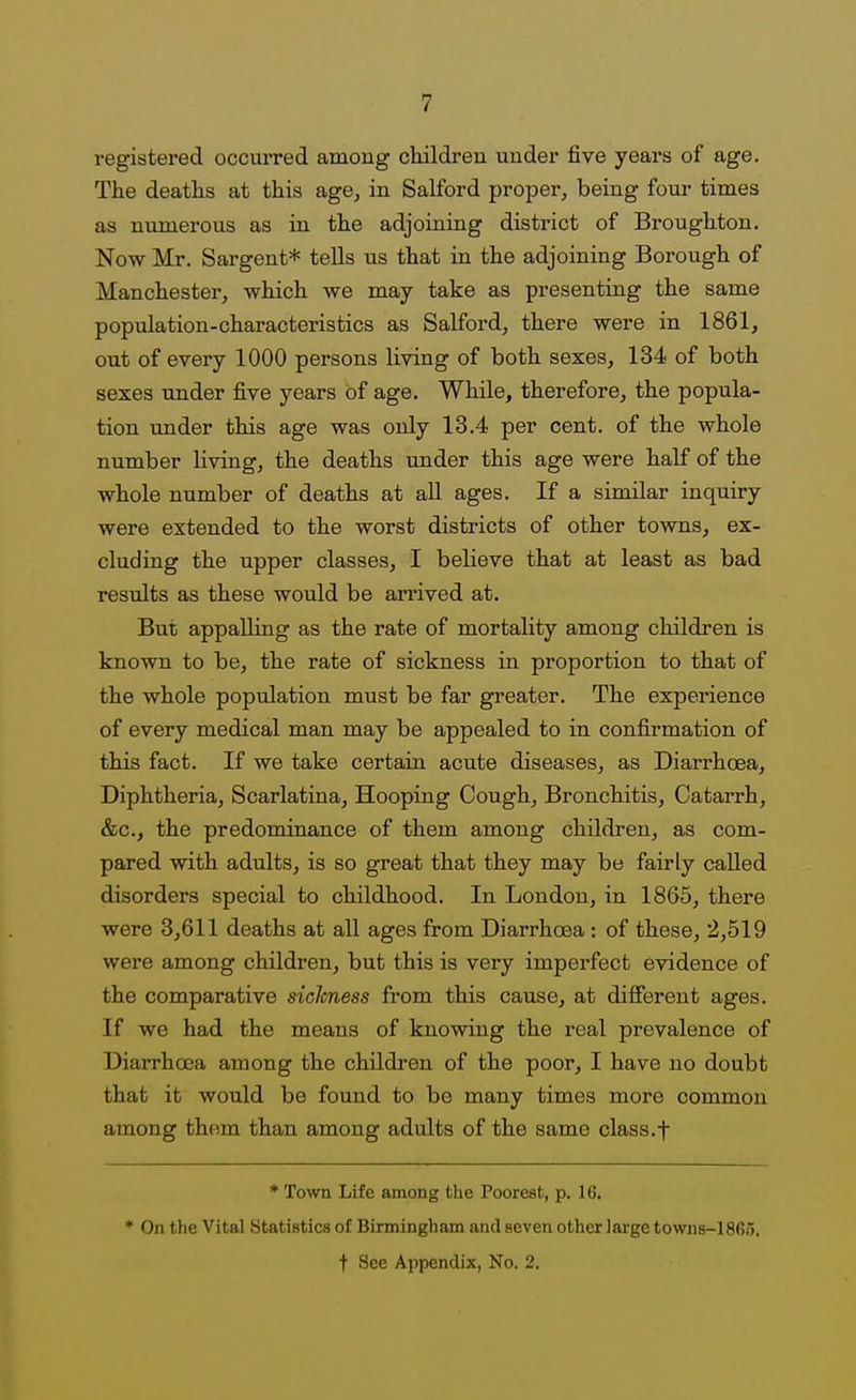 registered occurred among children under five years of age. The deaths at this age^ in Salford proper, being four times as numerous as in the adjoining district of Broughton. Now Mr. Sargent* tells us that in the adjoining Borough of Manchester, which we may take as presenting the same population-characteristics as Salford, there were in 1861, out of every 1000 persons living of both sexes, 134 of both sexes under five years of age. While, therefore, the popula- tion under this age was only 13.4 per cent, of the whole number living, the deaths under this age were half of the whole number of deaths at all ages. If a similar inquiry were extended to the worst districts of other towns, ex- cluding the upper classes, I believe that at least as bad results as these would be arrived at. But appalling as the rate of mortality among children is known to be, the rate of sickness in proportion to that of the whole population must be far greater. The experience of every medical man may be appealed to in confirmation of this fact. If we take certain acute diseases, as Diarrhoea, Diphtheria, Scarlatina, Hooping Cough, Bronchitis, Catarrh, &c., the predominance of them among children, as com- pared with adults, is so great that they may be fairly called disorders special to childhood. In London, in 1865, there were 3,611 deaths at all ages from Diarrhoea : of these, 2,519 were among children, but this is very imperfect evidence of the comparative siclcness from this cause, at difierent ages. If we had the means of knowing the real prevalence of Diarrhoea among the children of the poor, I have no doubt that it would be found to be many times more common among them than among adults of the same class.t * Town Life among the PooreBfc, p. 16. * On the Vital Statistics of Birmingham and seven other large towns-1865.