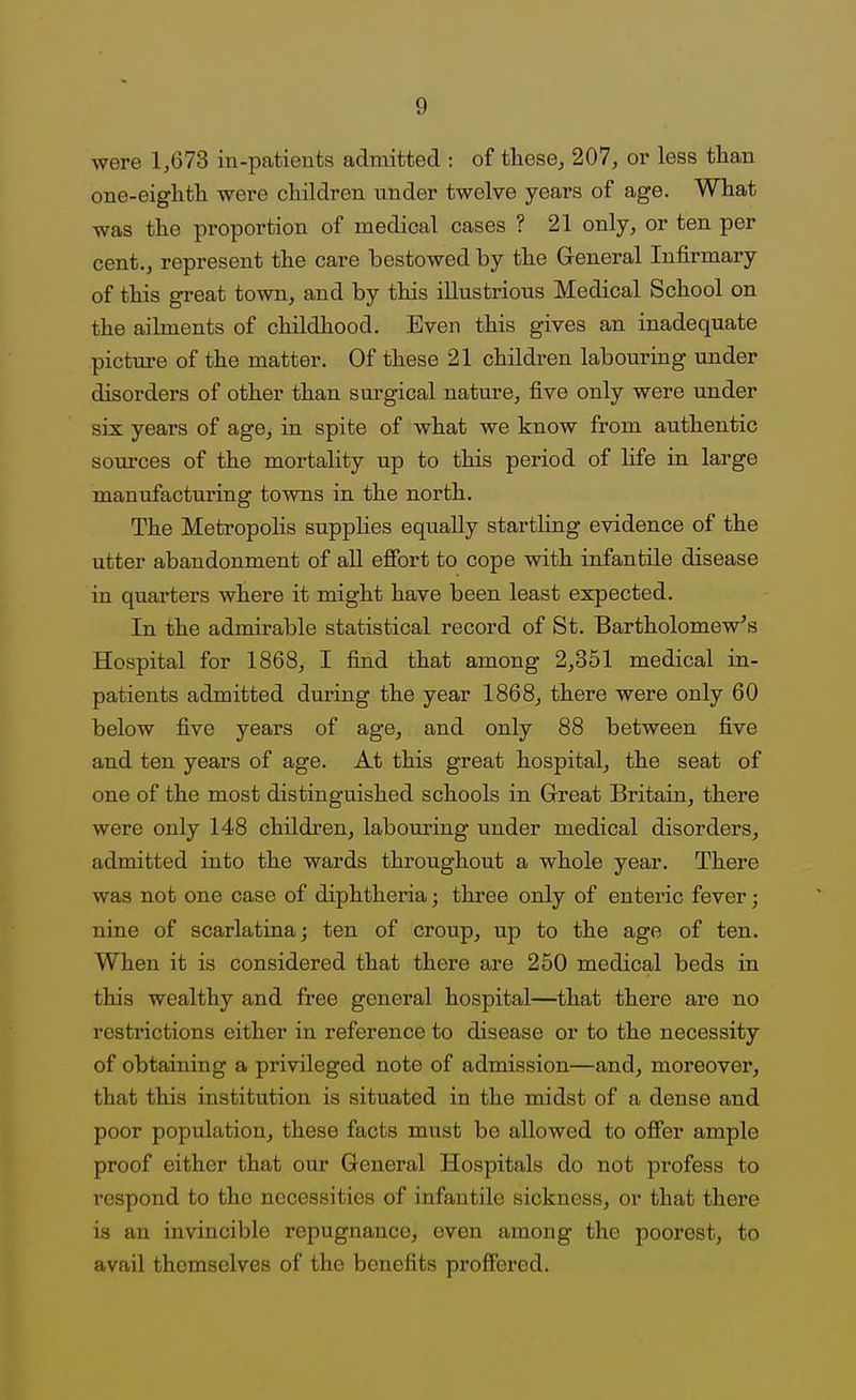were 1,673 in-patients admitted : of tliese, 207, or less than one-eighth were children under twelve years of age. What was the proportion of medical cases ? 21 only, or ten per cent., represent the care bestowed by the General Infirmary of this great town, and by this illustrious Medical School on the ailments of childhood. Even this gives an inadequate picture of the matter. Of these 21 children labouring under disorders of other than surgical nature, five only were under six years of age, in spite of what we know from authentic sources of the mortality up to this period of life in large manufacturing towns in the north. The Metropolis supplies equally startling evidence of the utter abandonment of all efibrt to cope with infantile disease in quarters where it might have been least expected. In the admirable statistical record of St. Bartholomew's Hospital for 1868, I find that among 2,351 medical in- patients admitted during the year 1868, there were only 60 below five years of age, and only 88 between five and ten years of age. At this great hospital, the seat of one of the most distinguished schools in Great Britain, there were only 148 children, labouring under medical disorders, admitted into the wards throughout a whole year. There was not one case of diphtheria; three only of enteric fever; nine of scarlatina; ten of croup, up to the age of ten. When it is considered that there are 250 medical beds in this wealthy and free general hospital—that there are no restrictions either in reference to disease or to the necessity of obtaining a privileged note of admission—and, moreover, that this institution is situated in the midst of a dense and poor population, these facts must be allowed to ofier ample proof either that our General Hospitals do not profess to respond to the necessities of infantile sickness, or that there is an invincible repugnance, oven among the poorest, to avail themselves of the benefits proffered.