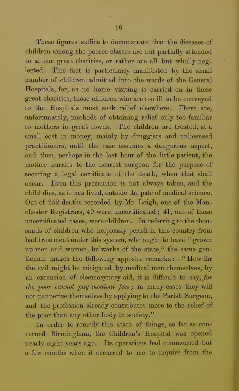 These figures suffice to demonstrate that the diseases of children among the poorer classes are but partially attended to at our great charities, or rather are all but wholly neg- lected. This fact is particularly manifested by the small number of childi-en admitted into the wards of the General Hospitals, for, as no home visiting is carried on in these great charities, those children who are too ill to be conveyed to the Hospitals must seek relief elsewhere. There are, unfortunately, methods of obtaining relief only too famiHar to mothers in great towns. The children are treated, at a small cost in money, mainly by druggists and unlicensed practitioners, until the case assumes a dangerous aspect, and then, perhaps in the last hour of the little patient, the mother hurries to the nearest surgeon for the purpose of securing a legal certificate of the death, when that shall occur. Even this precaution is not always taken, and the child dies, as it has lived, outside the pale of medical science. Out of 252 deaths recorded by Mr. Leigh, one of the Man- chester Eegistrars, 49 were uncertificated; 41, out of these uncertificated cases, were children. In referring to the thou- sands of children who helplessly perish in this country from bad treatment under this system, who ought to have grown up men and women, bulwarks of the state, the same gen- tleman makes the following apposite remarks :— How far the evil might be mitigated by medical men themselves, by an extension of eleemosynary aid, it is difficult to say,/or the poor cannot pay medical fees; in many cases they will not pauperize themselves by applying to the Parish Surgeon, and the profession already contributes more to the relief of the poor than any other body in society, In order to remedy this state of things, so far as con- cerned Birmingham, the Childi*en's Hospital was opened nearly eight years ago. Its operations had commenced but a few months when it occurred to me to inquire from the