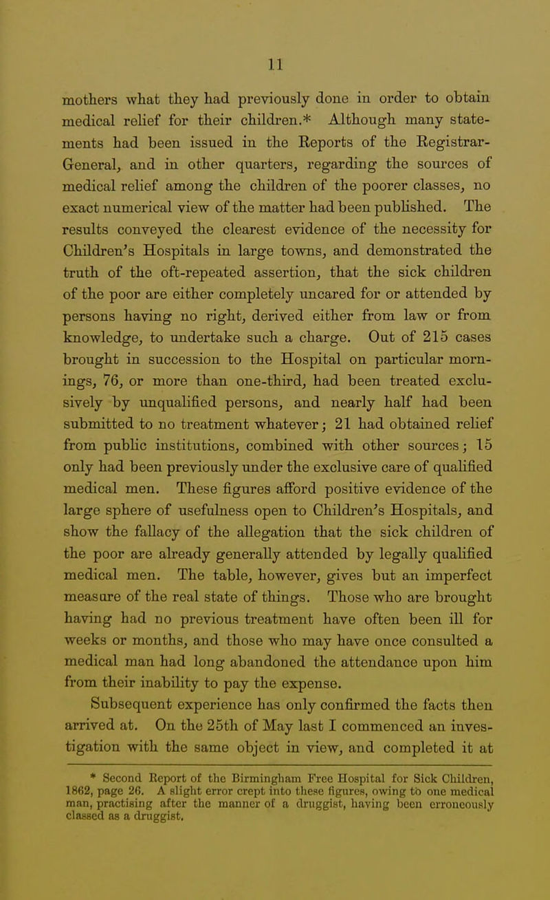 mothers what they had previously done in order to obtain medical relief for their children.* Although many state- ments had been issued in the Eeports of the Registrar- General, and in other quarters, regarding the sources of medical relief among the children of the poorer classes, no exact numerical view of the matter had been pubHshed, The results conveyed the clearest evidence of the necessity for Children's Hospitals in large towns, and demonstrated the truth of the oft-repeated assertion, that the sick childi'en of the poor are either completely uncared for or attended by persons having no right, derived either from law or from knowledge, to undertake such a charge. Out of 215 cases brought in succession to the Hospital on particular morn- ings, 76, or more than one-third, had been treated exclu- sively by unqualified persons, and nearly half had been submitted to no treatment whatever; 21 had obtained relief from public institutions, combined with other sources; 15 only had been previously under the exclusive care of qualified medical men. These figures afford positive evidence of the large sphere of usefulness open to Children's Hospitals, and show the fallacy of the allegation that the sick children of the poor are already generally attended by legally qualified medical men. The table, however, gives but an imperfect measure of the real state of things. Those who are brought having had no previous treatment have often been ill for weeks or months, and those who may have once consulted a medical man had long abandoned the attendance upon him from their inability to pay the expense. Subsequent experience has only confirmed the facts then arrived at. On the 25th of May last I commenced an inves- tigation with the same object in view, and completed it at * Second Kcport of the Birmingham Free Hospital for Sick Children, 1862, page 26. A slight error crept into these figures, owing to one medical man, practising after the manner of a diniggist, having been erroneously classed as a druggist.