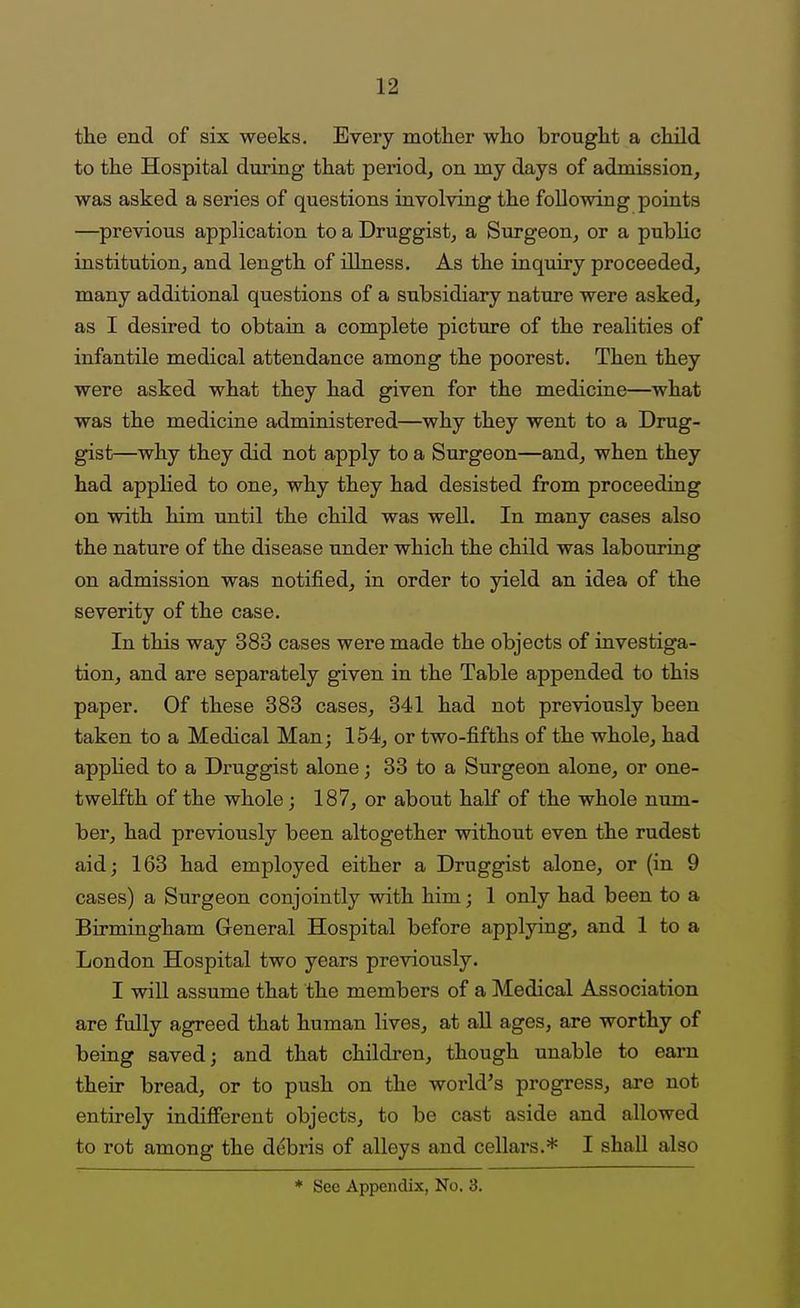 tlie end of six weeks. Every mother wlio brought a child to the Hospital dizring- that period, on my days of admission, was asked a series of questions involving the following points —previous application to a Druggist, a Surgeon, or a public institution, and length of illness. As the inquiry proceeded, many additional questions of a subsidiary nature were asked, as I desired to obtain a complete picture of the realities of infantile medical attendance among the poorest. Then they were asked what they had given for the mediciue—what was the medicine administered—why they went to a Drug- gist—why they did not apply to a Surgeon—and, when they had applied to one, why they had desisted from proceeding on with him until the child was well. In many cases also the nature of the disease under which the child was labouring on admission was notified, in order to yield an idea of the severity of the case. In this way 383 cases were made the objects of investiga- tion, and are separately given in the Table appended to this paper. Of these 383 cases, 341 had not previously been taken to a Medical Man; 154, or two-fifths of the whole, had applied to a Druggist alone; 33 to a Surgeon alone, or one- twelfth of the whole; 187, or about half of the whole num- ber, had previously been altogether without even the rudest aid; 163 had employed either a Druggist alone, or (in 9 cases) a Surgeon conjointly with him; 1 only had been to a Birmingham General Hospital before applying, and 1 to a London Hospital two years previously. I wiU assume that the members of a Medical Association are fully agreed that human lives, at all ages, are worthy of being saved; and that children, though unable to earn their bread, or to push on the world's progress, are not entirely indifierent objects, to be cast aside and allowed to rot among the debris of alleys and cellars.* I shall also