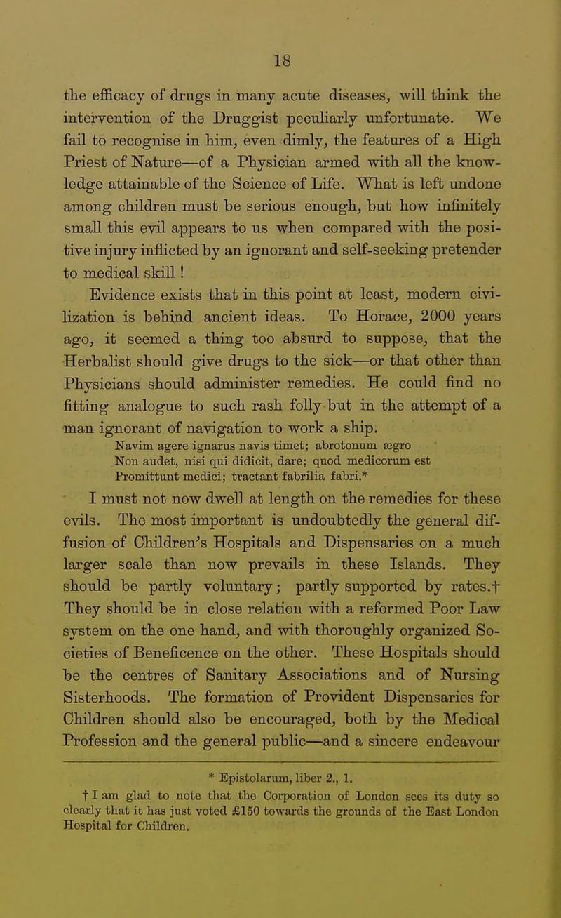 the efficacy of drugs in many acute diseases, will think the intervention of the Druggist pecuHarly unfortunate. We fail to recognise in him, even dimly, the features of a High Priest of Nature—of a Physician armed with all the know- ledge attainable of the Science of Life. What is left undone among children must be serious enough, but how infinitely small this evil appears to us when compared with the posi- tive injury inflicted by an ignorant and self-seeking pretender to medical skill! Evidence exists that in this point at least, modern civi- lization is behind ancient ideas. To Horace, 2000 years ago, it seemed a thing too absurd to suppose, that the Herbalist should give drugs to the sick—or that other than Physicians should administer remedies. He could find no fitting analogue to such rash folly but in the attempt of a man ignorant of navigation to work a ship. Navim agere ignarus navis timet; abrotonum segro Non audet, nisi qui didicit, dare; quod medicorum est Promittunt medici; tractant fabrilia fabri,* I must not now dwell at length on the remedies for these evils. The most important is undoubtedly the general dif- fusion of Children's Hospitals and Dispensaries on a much larger scale than now prevails in these Islands. They should be partly voluntary; partly supported by rates.t They should be in close relation with a reformed Poor Law system on the one hand, and with thoroughly organized So- cieties of Beneficence on the other. These Hospitals should be the centres of Sanitary Associations and of Nursing Sisterhoods. The formation of Provident Dispensaries for Children should also be encouraged, both by the Medical Profession and the general public—and a sincere endeavour * Epistolarum, liber 2., 1. 11 am glad to note that the Corporation of London gees its duty so clearly that it has just voted £150 towai'ds the grounds of the East London Hospital for Children.