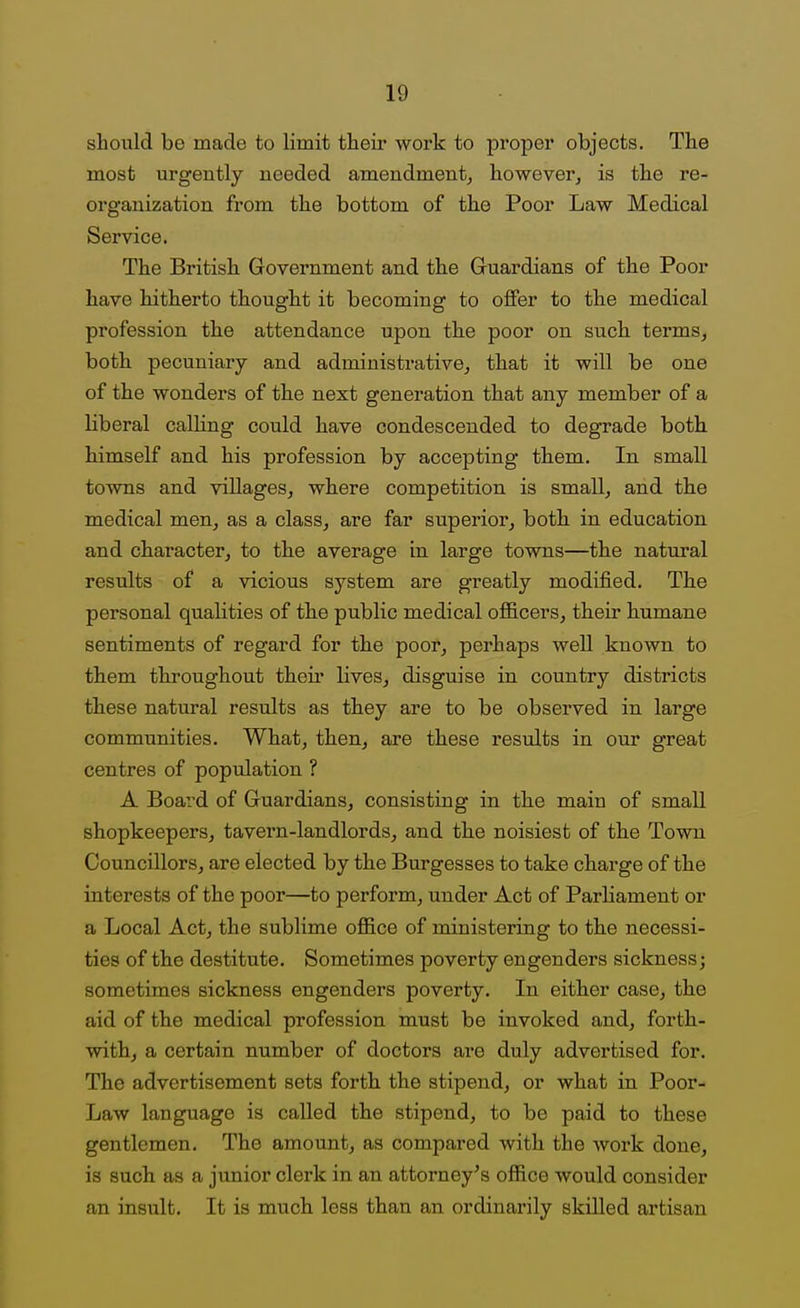 should be made to limit their work to proper objects. The most urgently needed amendment, howeverj is the re- organization from the bottom of the Poor Law Medical Service. The British Government and the Gruardians of the Poor have hitherto thought it becoming to offer to the medical profession the attendance upon the poor on such terms, both, pecuniary and administrative, that it will be one of the wonders of the next generation that any member of a liberal calling could have condescended to degrade both himself and his profession by accepting them. In small towns and villages, where competition is small, and the medical men, as a class, are far superior, both in education and character, to the average in large towns—the natural results of a vicious system are greatly modified. The personal qualities of the public medical officers, their humane sentiments of regard for the poor, perhaps well known to them tliroughout their lives, disguise in country districts these natural results as they are to be observed in large communities. What, then, are these results in our great centres of population ? A Boai^d of Guardians, consisting in the main of small shopkeepers, tavern-landlords, and the noisiest of the Town Councillors, are elected by the Burgesses to take charge of the interests of the poor—to perform, under Act of Parliament or a Local Act, the sublime oflS.ce of ministering to the necessi- ties of the destitute. Sometimes poverty engenders sickness; sometimes sickness engenders poverty. In either case, the aid of the medical profession must be invoked and, forth- with, a certain number of doctors are duly advertised for. The advertisement sets forth the stipend, or what in Poor- Law language is called the stipend, to be paid to these gentlemen. The amount, as compared with the Avork done, is such as a junior clerk in an attorney's oflfice would consider an insult. It is much less than an ordinarily skilled artisan