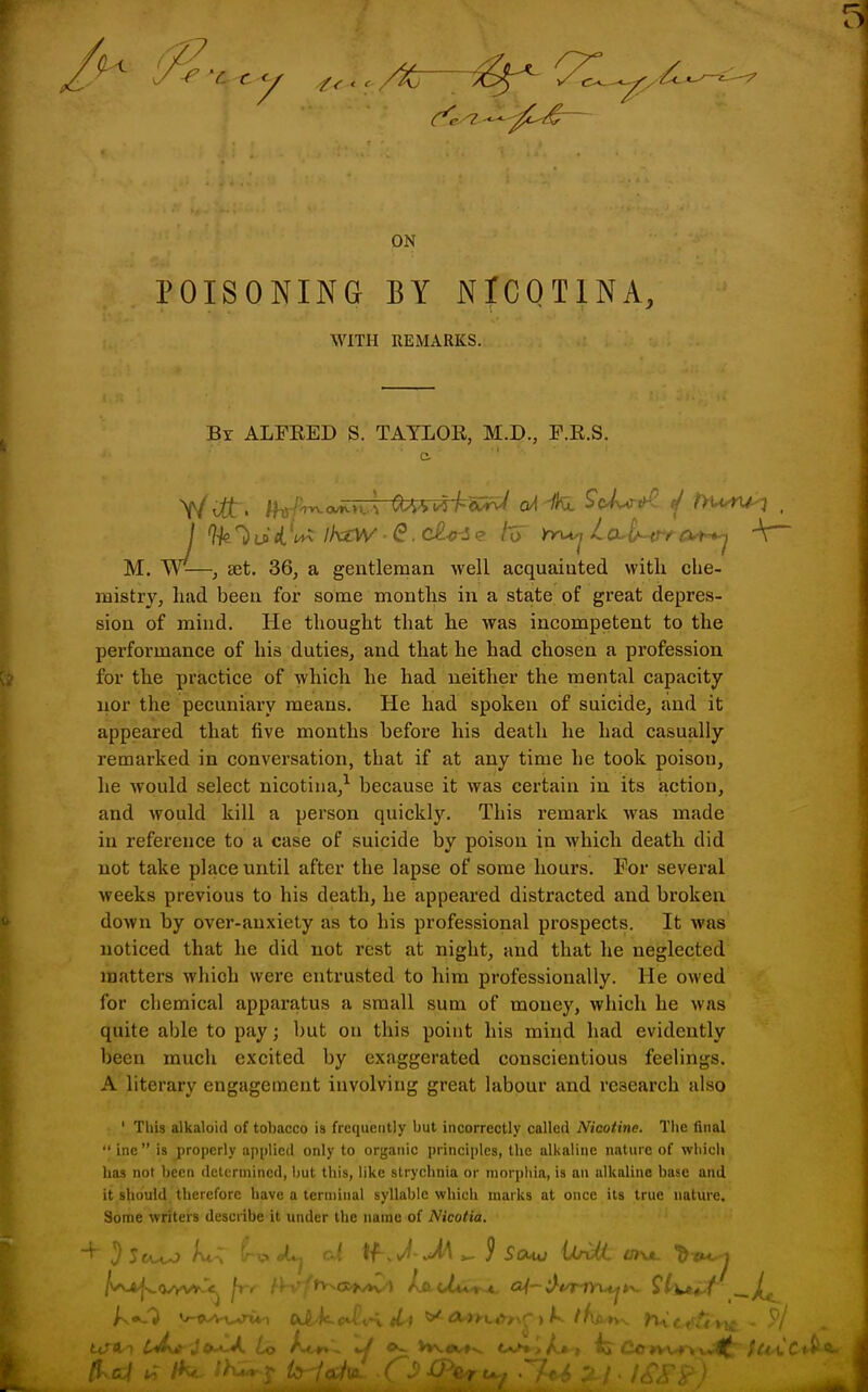 ON POISONING BY NICQTINA, WITH REMARKS. Bx ALFKED S. TAYLOR, M.D., P.R.S. M. W^—, set. 36, a gentleman well acquainted with che- mistry, had been for some months in a state of great depres- sion of mind. He thought that he was incompetent to the performance of his duties, and that he had chosen a profession for the practice of which he had neither the mental capacity nor the pecuniary means. He had spoken of suicide, and it appeared that five months before his death he had casually remarked in conversation, that if at any time he took poison, he would select nicotiua/ because it was certain in its action, and would kill a person quickly. This remark was made in reference to a case of suicide by poison in Avhich death did not take place until after the lapse of some hours. For several weeks previous to his death, he appeared distracted and broken down by over-anxiety as to his professional prospects. It was noticed that he did not rest at night, and that he neglected matters which were entrusted to him professionally. He owed for chemical apparatus a small sum of money, which he was quite able to pay; but on this point his mind had evidently been much excited by exaggerated conscientious feelings. A literary engagement involving great labour and research also ' This alkaloid of tobacco is frequently but incorrectly called Nicotine. The final  ine is properly applied only to organic principles, the alkaline nature of which lias not been determined, but this, like strychnia or morphia, is an alkaline base and it should therefore have a terminal syllable which marks at once its true nature. Some writers describe it under the name of Nicotic. C^4y*'' ' <.«-.'/,, ^r-,-->\^. ' '-ii'Ct