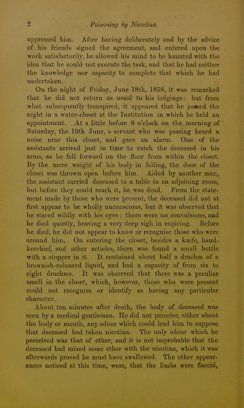 oppressed him. After having deliberately and by the advice of his friends signed the agreement, and entered upon the work satisfactorily, he allowed his mind to be haunted with the idea that he could not execute the task, and that he had neither the knowledge nor capacity to complete that which he had undertaken. On the night of Friday, June 18th, 1858, it was remarked that he did not return as usual to his lodgings: but from what subsequently transpired, it appeared that he passed the night in a water-closet at the Institution in which he held an appointment. At a little before 8 o^clock on the morning of Saturday, the 19th June, a servant who was passing heard a noise near this closet, and gave an alarm. One of the assistants arrived just in time to catch the deceased in his arms, as he fell forward on the floor from within the closet. By the mere weight of his body in falling, the door of the closet was thrown open before him. Aided by another man, the assistant carried deceased to a table in an adjoining room, but before they could reach, it, he was dead. From the state- ment made by those who were present, the deceased did not at first appear to be wholly unconscious, but it was observed that he stared wildly with his eyes: there were no convulsions, and he died quietly, heaving a very deep sigh in expiring. Before he died, he did not appear to know or recognise those who were around him. On entering the closet, besides a knife, hand- kerchief, and other articles, there was found a small bottle with a stopper in it. It contained about half a drachm of a brownish-coloured liquid, and had a capacity of from six to eight drachms. It was observed that there was a peculiar smell in the closet, which, however, those who were present could not recognise or identify as having any particular character. About ten minutes after death, the body of deceased was seen by a medical gentleman. He did not perceive, either about the body or mouth, any odour which could lead him to suppose that deceased had taken nicotina. The only odour which he perceived was that of ether, and it is not improbable that the deceased had mixed some ether with the nicotina, which it was afterwards proved he must have swallowed. The other appear- ances noticed at this time, were, that the limbs were flaccid,