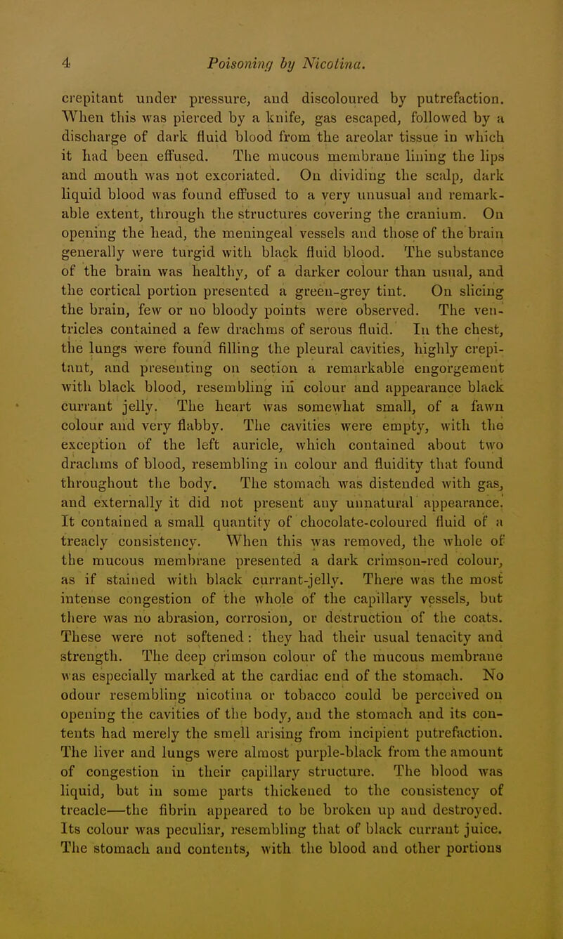 crepitant under pressure, and discoloured by putrefaction. When tliis was pierced by a knife, gas escaped, followed by a discharge of dark fluid blood from the areolar tissue in which it had been effused. The mucous membrane lining the lips and mouth, was not excoriated. On dividing the scalp, dark liquid blood was found effused to a very unusual and remark- able extent, through the structures covering the cranium. On opening the head, the meningeal vessels and those of the brain generally were turgid with black fluid blood. The substance of the brain was healthy, of a darker colour than usual, and the cortical portion presented a green-grey tint. On slicing the brain, few or no bloody points were observed. The ven- tricles contained a few drachms of serous fluid. In the chest, the lungs were found filling the pleural cavities, highly crepi- tant, and presenting on section a remarkable engorgement with black blood, resembling iii colour and appearance black currant jelly. The heart was somewhat small, of a fawn colour and very flabby. The cavities were empty, with the exception of the left auricle, which contained about two drachms of blood, resembling in colour and fluidity that found throughout the body. The stomach was distended with gas, and externally it did not present any unnatural appearance. It contained a small quantity of chocolate-coloured fluid of a treacly consistency. When this was removed, the whole of the mucous membrane presented a dark crimson-red colour, as if stained with black currant-jelly. There was the most intense congestion of the whole of the capillary vessels, but there was no abrasion, corrosion, or destruction of the coats. These were not softened: they had their usual tenacity and strength. The deep crimson colour of the mucous membrane was especially marked at the cardiac end of the stomach. No odour resembling nicotina or tobacco could be perceived on opening the cavities of the body, and the stomach and its con- tents had merely the smell arising from incipient putrefaction. The liver and lungs were almost purple-black from the amount of congestion in their capillary structure. The blood was liquid, but in some parts thickened to the consistency of treacle—the fibrin appeared to be broken up aud destroyed. Its colour was peculiar, resembling that of black currant juice. The stomach aud contents, with the blood and other portions