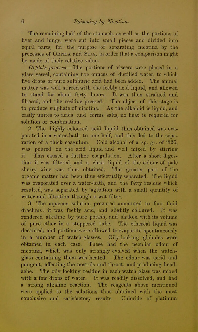 The remaining half of the stomach, as well as the portions of liver and lungs, were cut into small pieces and divided into equal parts, for the purpose of separating nicotina by the processes of Oufila and Stas, in order that a comparison might be made of their relative value. Orfila's process—The portions of viscera were placed in a glass vessel, containing five ounces of distilled water, to which five drops of pure sulphuric acid had been added. The animal matter was well stirred with the feebly acid liquid, and allowed to stand for about forty hours. It was then strained and filtered, and the residue pressed. The object of this stage is to produce sulphate of nicotina. As the alkaloid is liquid, and easily unites to acids and forms salts, no heat is required for solution or combination. 3. The highly coloured acid liquid thus obtained was eva- porated in a water-batb to one half, and this led to the sepa- ration of a thick coagulum. Cold alcohol of a sp. gr. of '826, was poured on the acid liquid and well mixed by stirring it. This caused a further coagulation. After a short diges- tion it was filtered, and a clear liquid of the colour of pale sherry wine was thus obtained. The greater part of the organic matter had been thus eff'ectually separated. The liquid was evaporated over a water-bath, and the fatty residue which resulted, was separated by agitation with a small quantity of water and filtration through a wet filter. 3. The aqueous solution procured amounted to four fluid drachms: it was feebly acid, and slightly coloured. It was rendered alkaline by pure potash, and shaken with its volume of pure ether in a stoppered tube. The ethereal liquid was decanted, and portions were allowed to evaporate spontaneously in a number of watch-glasses. Oily-looking globules were obtained in each case. These had the peculiar odour of nicotina, which was only strongly evolved when the watch- glass containing them was heated. The odour was acrid and pungent, aflfecting the nostrils and throat, and producing head- ache. The oily-looking residue in each watch-glass was mixed with a few drops of water. It was readily dissolved, and had a strong alkaline reaction. The reagents above mentioned were applied to the solutions thus obtained with the most conclusive and satisfactory results. Chloride of platinum