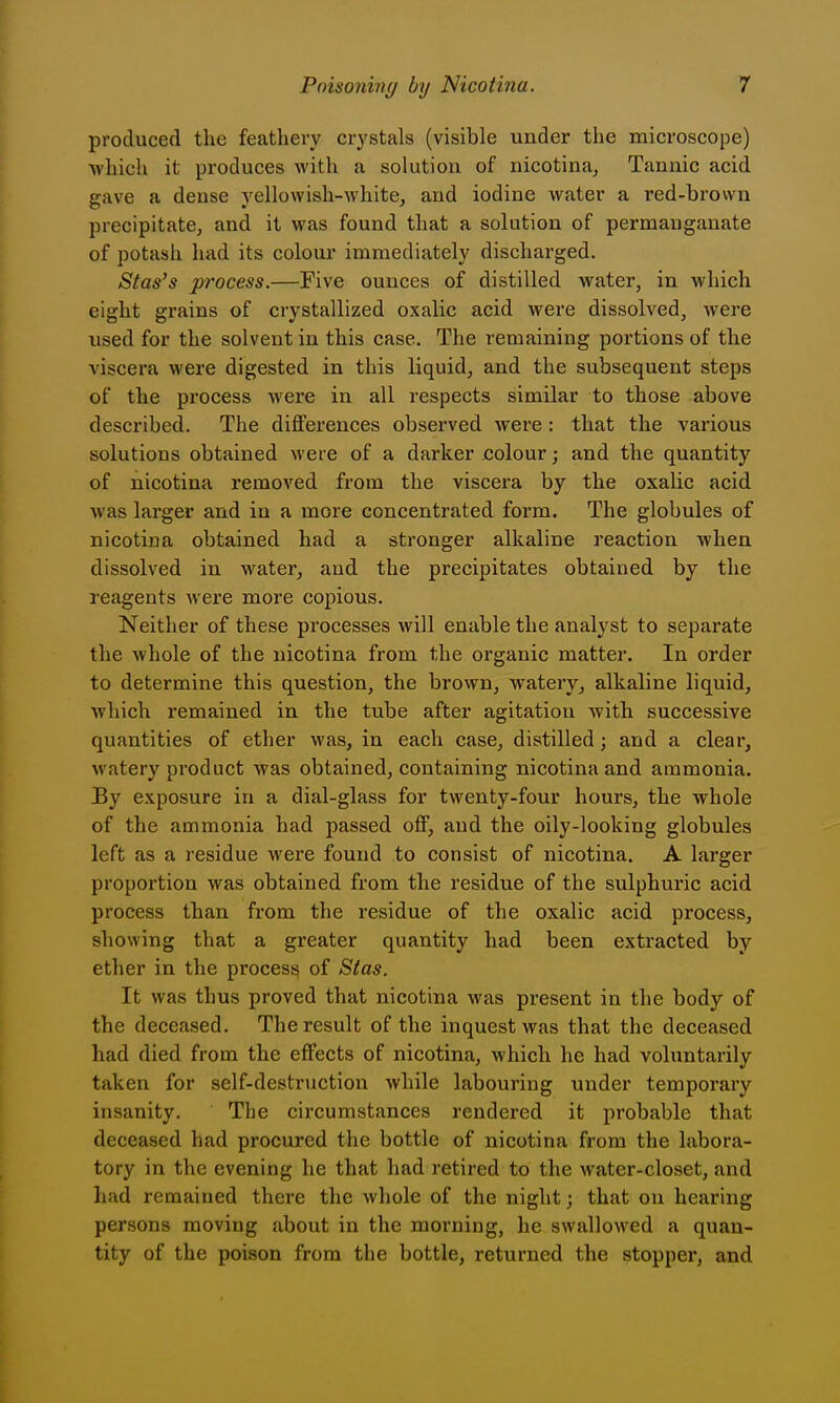 produced the feathery crystals (visible under the microscope) which it produces with a solution of nicotina^ Tannic acid gave a dense yellowish-white, and iodine water a red-brown precipitate, and it was found that a solution of permanganate of potash had its coloui* immediately discharged. Stas's process.—Five ounces of distilled water, in which eight grains of crystallized oxalic acid were dissolved, were used for the solvent in this case. The remaining portions of the viscera were digested in this liquid, and the subsequent steps of the process were in all respects similar to those above described. The differences observed were : that the various solutions obtained were of a darker colour; and the quantity of nicotina removed from the viscera by the oxalic acid was larger and in a more concentrated form. The globules of nicotina obtained had a stronger alkaline reaction when dissolved in water, and the precipitates obtained by the reagents were more copious. Neither of these processes will enable the analyst to separate the whole of the nicotina from the organic matter. In order to determine this question, the brown, watery, alkaline liquid, which remained in the tube after agitation with successive quantities of ether was, in each case, distilled; and a clear, watery product was obtained, containing nicotina and ammonia. By exposure in a dial-glass for twenty-four hours, the whole of the ammonia had passed off, and the oily-looking globules left as a residue were found to consist of nicotina. A larger proportion was obtained from the residue of the sulphuric acid process than from the residue of the oxalic acid process, showing that a greater quantity had been extracted by ether in the process of Slas. It was thus proved that nicotina was present in the body of the deceased. The result of the inquest was that the deceased had died from the effects of nicotina, which he had voluntarily taken for self-destruction while labouring under temporary insanity. The circumstances rendered it probable that deceased had procured the bottle of nicotina from the labora- tory in the evening he that had retired to the water-closet, and had remained there the whole of the night; that on hearing persons moving about in the morning, he swallowed a quan- tity of the poison from the bottle, returned the stopper, and