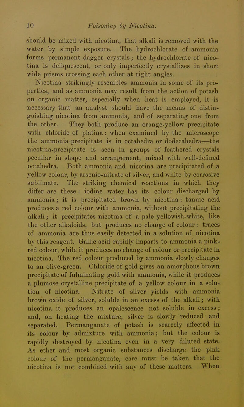 slioukl be mixed with nicotina, that alkah is removed with the water by simple exposure. The hydrochlorate of ammonia forms permanent dagger crystals; the hydrochlorate of nico- tina is deliquescent, or only imperfectly crystallizes in short wide prisms crossing each other at right angles. Nicotina strikingly resembles ammonia in some of its pro- perties, and as ammonia may result from the action of potash on organic matter, especially when heat is employed, it is necessary that an analyst should have the means of distin- guishing nicotina from ammonia, and of separating one from the other. They both produce an orange-yellow precipitate with chloride of platina: when examined by the microscope the ammonia-precipitate is in octahedra or dodecahedra—the nicotina-precipitate is seen in groups of feathered crystals peculiar in shape and arrangement, mixed with well-defined octahedra. Both ammonia and nicotina are precipitated of a yellow colour, by arsenio-nitrate of silver, and white by corrosive sublimate. The striking chemical reactions in which they diflPer are these : iodine water has its colour discharged by ammonia; it is precipitated brown by nicotina: tannic acid produces a red colour with ammonia, without precipitating the alkali; it precipitates nicotina of a pale yellowish-white, like the other alkaloids, but produces no change of colour: traces of ammonia are thus easily detected in a solution of nicotina by this reagent. Gallic acid rapidly imparts to ammonia a pink- red colourj while it produces no change of colour or precipitate in nicotina. The red colour produced by ammonia slowly changes to an olive-green. Chloride of gold gives an amorphous brown precipitate of fulminating gold with ammonia, while it produces a plumose crystalline precipitate of a yellow colour in a solu- tion of nicotina. Nitrate of silver yields with ammonia brown oxide of silver, soluble in an excess of the alkali; with nicotina it produces an opalescence not soluble in excess; and, on heating the mixture, silver is slowly reduced and separated. Permanganate of potash is scarcely affected in its colour by admixture with ammonia; but the colour is rapidly destroyed by nicotina even in a very diluted state. As ether and most organic substances discharge the pink colour of the permanganate, care must be taken that the nicotina is not combined with any of these matters. When