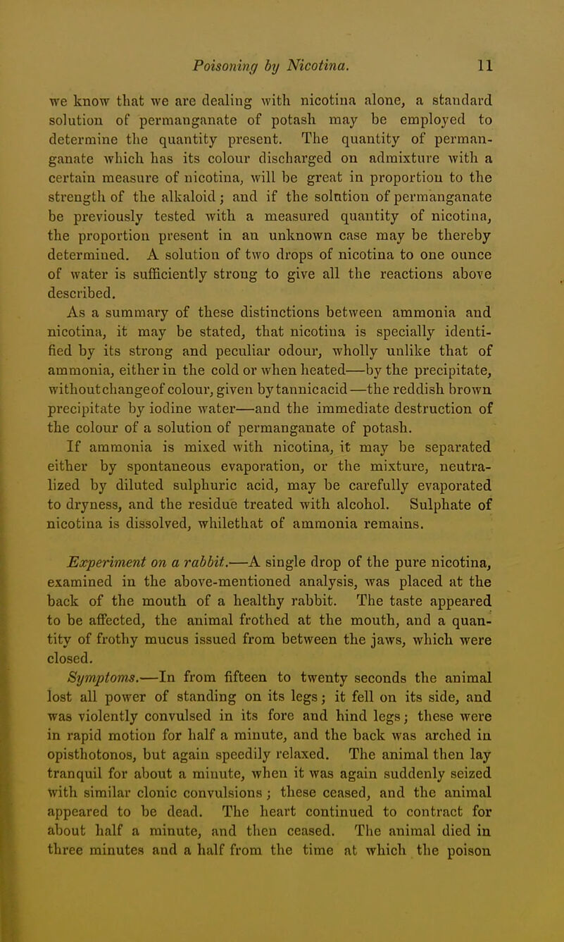 we know that we are dealing with nicotina alone, a standard solution of permanganate of potash may be employed to determine the quantity present. The quantity of perman- ganate which has its colour discharged on admixture with a certain measure of nicotina, will be great in proportion to the strength of the alkaloid j and if the solution of permanganate be previously tested with a measured quantity of nicotina, the proportion present in an unknown case may be thereby determined. A solution of two drops of nicotina to one ounce of water is sufficiently strong to give all the reactions above described. As a summary of these distinctions between ammonia and nicotina, it may be stated, that nicotina is specially identi- fied by its strong and peculiar odour, wholly unlike that of ammonia, either in the cold or when heated—by the precipitate, withoutchangeof colour, given by tannicacid—the reddish brown precipitiite by iodine water—and the immediate destruction of the colour of a solution of permanganate of potash. If ammonia is mixed with nicotina, it may be separated either by spontaneous evaporation, or the mixture, neutra- lized by diluted sulphuric acid, may be carefully evaporated to dryness, and the residue treated with alcohol. Sulphate of nicotina is dissolved, whilethat of ammonia remains. Experiment on a rabbit.—A single drop of the pure nicotina, examined in the above-mentioned analysis, was placed at the back of the mouth of a healthy rabbit. The taste appeared to be affected, the animal frothed at the mouth, and a quan- tity of frothy mucus issued from between the jaws, which were closed. Symptoms.—In from fifteen to twenty seconds the animal lost all power of standing on its legs; it fell on its side, and was violently convulsed in its fore and hind legsj these were in rapid motion for half a minute, and the back was arched in opisthotonos, but again speedily relaxed. The animal then lay tranquil for about a minute, when it was again suddenly seized with similar clonic convulsions; these ceased, and the animal appeared to be dead. The heart continued to contract for about half a minute, and then ceased. The animal died in three minutes and a half from the time at which the poison