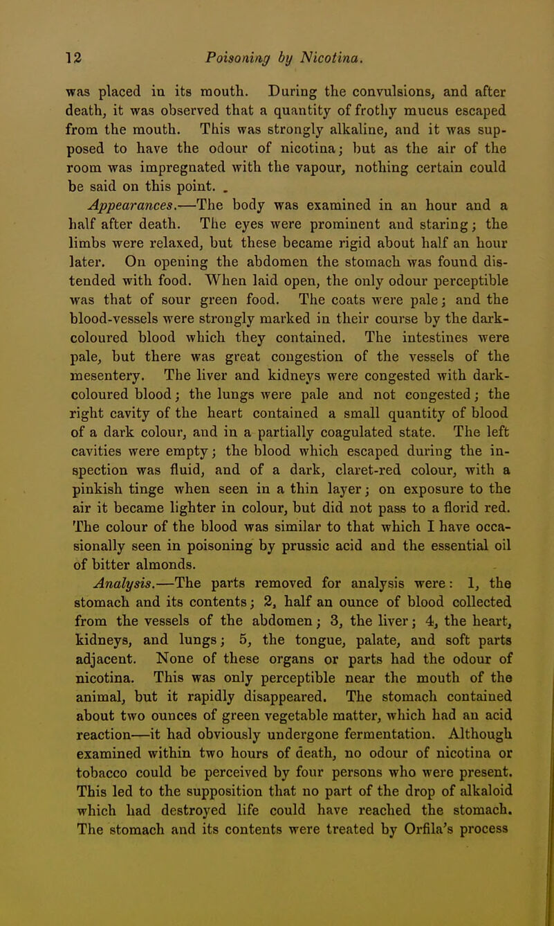 was placed in its rnouth. During the convulsions, and after death, it was observed that a quantity of frothy mucus escaped from the mouth. This was strongly alkaline, and it was sup- posed to have the odour of nicotina; but as the air of the room was impregnated with the vapour, nothing certain could be said on this point. . Appearances.—The body was examined in an hour and a half after death. The eyes were prominent and staring; the limbs were relaxed, but these became rigid about half an hour later. On opening the abdomen the stomach was found dis- tended with food. When laid open, the only odour perceptible was that of sour green food. The coats were pale; and the blood-vessels were strongly marked in their course by the dark- coloured blood which they contained. The intestines were pale, but there was great congestion of the vessels of the mesentery. The liver and kidneys were congested with dark- coloured blood; the lungs were pale and not congested; the right cavity of the heart contained a small quantity of blood of a dark colour, and in a partially coagulated state. The left cavities were empty; the blood which escaped during the in- spection was fluid, and of a dark, claret-red colour, with a pinkish tinge when seen in a thin layer; on exposure to the air it became lighter in colour, but did not pass to a florid red. The colour of the blood was similar to that which I have occa- sionally seen in poisoning by prussic acid and the essential oil of bitter almonds. Analysis.—The parts removed for analysis were: 1, the stomach and its contents; 2, half an ounce of blood collected from the vessels of the abdomen; 3, the liver; 4, the heart, kidneys, and lungs; 5, the tongue, palate, and soft parts adjacent. None of these organs or parts had the odour of nicotina. This was only perceptible near the mouth of the animal, but it rapidly disappeared. The stomach contained about two ounces of green vegetable matter, which had an acid reaction—it had obviously undergone fermentation. Although examined within two hours of death, no odour of nicotina or tobacco could be perceived by four persons who were present. This led to the supposition that no part of the drop of alkaloid which had destroyed life could have reached the stomach. The stomach and its contents were treated by Orfila's process