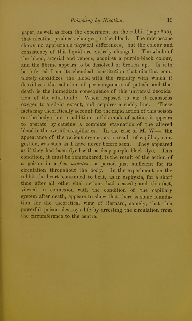 paper, as well as from the experiment on the rabbit (page 355), that nicotina produces changes in the blood. The microscope shows no appreciable physical differences; but the colour and consistency of this liquid are entirely changed. The whole of the blood, arterial and venous, acquires a purple-black colour, and the fibrine appears to be dissolved or broken up. Is it to be inferred from its chemical constitution that nicotina com- pletely deoxidizes the blood with the rapidity with which it deoxidizes the solution of permanganate of potash, and that death is the immediate consequence of this universal deoxida- tion of the vital fluid ? When exposed to air it reabsorbs oxygen to a slight extent, and acquires a ruddy hue. These facts may theoretically account for the rapid action of this poison on the body ; but in addition to this mode of action, it appears to operate by causing a complete stagnation of the altered blood in the overfilled capillaries. In the case of M. W—. the appearance of the various organs, as a result of capillary con- gestion, was such as I have never before seen. They appeared as if they had been dyed with a deep purple black dye. This condition, it must be remembered, is the result of the action of a poison in a feiv minutes—a period just sufficient for its circulation throughout the body. In the experiment on the rabbit the heart continued to beat, as in asphyxia, for a short time after all other vital actions had ceased; and this fact, viewed in connexion with the condition of the capillary system after death, appears to show that there is some founda- tion for the theoretical view of Bernard, namely, that this powerful poison destroys life by arresting the circulation from the circumference to the centre.