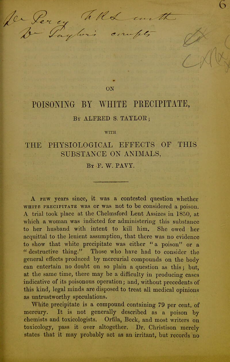 ON POISONING BY WHITE PRECIPITATE, By ALPEED S. TATLOE ; WITH THE PHYSIOLOGICAL EFFECTS OF THIS SUBSTANCE ON ANIMALS, By F. W. PAVY. A FEW years since, it was a contested question whether WHITE PRECIPITATE was or was not to be considered a poison. A trial took place at the Chelmsford Lent Assizes in 1850, at which a woman was indicted for administering this substance to her husband with intent to kill him. She owed her acquittal to the lenient assumption, that there was no evidence to show that white precipitate was either a, poison or a  destructive thing. Those who have had to consider the general eflFects produced by mercurial compounds ou the body can entertain no doubt on so plain a question as this; but, at the same time, there may be a difficulty in producing cases indicative of its poisonous operation; and, without precedents of this kind, legal minds are disposed to treat all medical opinions as untrustworthy speculations. White precipitate is a compound containing 79 per cent, of mercury. It is not generally described as a poison by chemists and toxicologists. Orfila, Beck, and most writers on toxicology, pass it over altogether. Dr. Christison merely states that it may probably act as an irritant, but records no