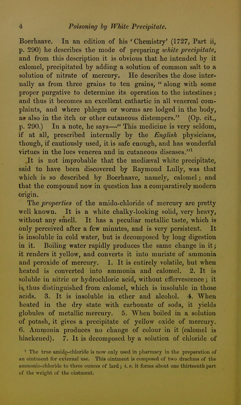 Boerhaave. In an edition of his 'Chemistry' (1737, Part ii, p. 290) he describes the mode of preparing white precipitate, and from this description it is obvious that he intended by it calomel, precipitated by adding a solution of common salt to a solution of nitrate of mercury. He describes the dose inter- nally as from three grains to ten grains,  along with some proper purgative to determine its operation to the intestines j and thus it becomes an excellent cathartic in all venereal com- plaints, and where phlegm or worms are lodged in the body, as also in the itch or other cutaneous distempers/' (Op. cit., p. 290.) In a note, he says— This medicine is very seldom, if at all, prescribed internally by the English physicians, though, if cautiously used, it is safe enough, and has wonderful virtues in the lues venerea and in cutaneous diseases.^ It is not improbable that the mediaeval white precipitate, said to have been discovered by Raymond Lully, was that which is so described by Boerhaave, namely, calomel; and that the compound now in question has a comparatively modern origin. The properties of the amido-chloride of mercury are pretty well known. It is a white chalky-looking solid, very heavy, without any smell. It has a peculiar metallic taste, which is only perceived after a few minutes, and is very persistent. It is insoluble in cold water, but is decomposed by long digestion in it. Boiling water rapidly produces the same change in it; it renders it yellow, and converts it into muriate of ammonia and peroxide of mercury. 1. It is entirely volatile, but when heated is converted into ammonia and calomel. 2. It is soluble in nitric or hydrochloric acid, without effervescence; it i^ thus distinguished from calomel, which is insoluble in those acids. 3. It is insoluble in ether and alcohol. 4. When heated in the dry state with carbonate of soda, it yields globules of metallic mercury. 5. When boiled in a solution of potash, it gives a precipitate of yellow oxide of mercury. 6. Ammonia produces no change of colour in it (calomel is blackened). 7. It is decomposed by a solution of chloride of ' The true amido-cliloride is now only used in pharmacy in the preparation of an ointment for external use. This ointment is comjjosed of two drachms of the ammonio-chloride to three ounces of lard; »'. e. it forms about one thirteenth part of the weight of the ointment.