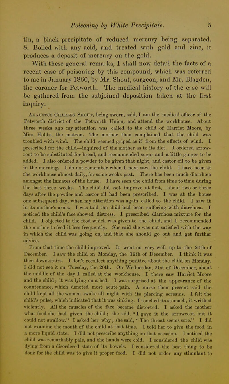 tin, a black precipitate of reduced mercury being separated. 8. Boiled Avith any acid, and treated with gold and zmc, it produces a deposit of mercury on the gold. With these general reraaiks, I shall now detail the facts of a recent case of poisoning by this compound, which was referred to me in January 1860, by Mr. Shout, surgeon, and Mr. Blagden, the coroner for Petworth. The medical history of the cnse will be gathered from the subjoined deposition taken at the first inquiry. AtrotrsTtrs Chaeles Shout, TDeing sworn, said, I am the medical officer of the Petworth district of the Petworth Union, and attend the workhouse. Ahout three weeks ago my attention was called to the child of Harriet Moore, by Miss Hobhs, the matron. The mother then complained that the child was troubled with wind. The child seemed griped as if from the effects of wind. I prescribed for the child—inquired of the mother as to its diet. I ordered arrow- root to be substituted for bread, and recommended sugar and a little ginger to be added. I also ordered a powder to be given that night, and castor oil to be given in the morning. I do not remember when I next saw the child. I have been at the workhouse almost daily, for some weeks past. There has been much diarrhoea amongst the inmates of the house. I have seen the chUd from time to time during the last three weeks. The child did not improve at first,—about two or three days after the powder and castor oil had been prescribed. I was at the house one subsequent day, when my attention was again called to the child. I saw it in its mother's arms. I was told the child had been sufiering with diarrhoea. I noticed the chUd's face showed distress. I prescribed diarrhoea mixture for the child. I objected to the food which was given to the chUd, and I recommended the mother to feed it less frequently. She said she was not satisfied with the way in which the chUd was going on, and that she should go out and get further advice. From that time the child improved. It went on very well up to the 20th of December. I saw the child on Monday, the 19th of December. I think it was then down-stairs. I don't recollect anything positive about the child on Monday. I did not see it on Tuesday, the 20th. On Wednesday, 2l8t of December, about the middle of the day I called at the workhouse. I there saw Harriet Moore and the child j it was lying on a bed. I was surprised at the appearance of the countenance, which denoted most acute pain. A nurse then present said the child kept all the women awake all night with its piercing screams. 1 felt the child's pulse, which indicated that it was sinliing. I touched its stomach, it writhed violently. All the muscles of the face became distorted. I asked the mother what food she had given the child; she said,  I gave it the arrowroot, but it could not swallow. I asked her why j she said,  The throat seems sore. I did not examine the mouth of the child at that time. I told her to give the food in a more liquid state. I did not prescribe anything on that occasion. I noticed the child was remarkably pale, and the hands were cold. I considered the child was <lying from a disordered state of its bowels. I considered the best thing to be done for the child was to give it proper food. I did not order any stimulant to