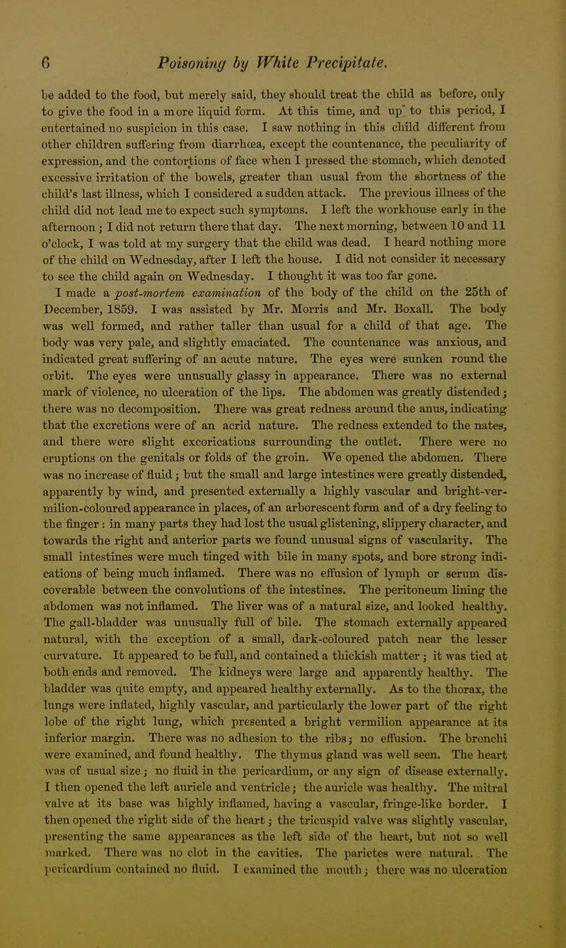 be added to the food, but merely said, they should treat the child as before, only to give the food in a more liquid form. At this time, and up to this period, I entertained no suspicion in tliis case. I saw nothing in this child different from other children suffering from diarrha3a, except the countenance, the peculiarity of expression, and the contortions of face when I pressed the stomach, which denoted excessive irritation of the bowels, greater than usual from the shortness of the child's last Ulness, which I considered a sudden attack. The previous illness of the child did not lead me to expect such symptoms. I left the workhouse early in the afternoon; I did not return there that day. The next morning, between 10 and 11 o'clock, I was told at my surgery that the child was dead. I heard nothing more of the child on Wednesday, after I left the house. I did not consider it necessary to see the child again on Wednesday. I thought it was too far gone. I made a post-mortem examination of the body of the child on the 25th of December, 1859. I was assisted by Mr. MoitIs and Mr. Boxall. The body was well formed, and rather taller than usual for a child of that age. The body was very pale, and slightly emaciated. The countenance was anxious, and indicated great suffering of an acute nature. The eyes were sunken round the orbit. The eyes were unusually glassy in appearance. There was no external mark of violence, no ulceration of the lips. The abdomen was greatly distended; there was no decomposition. There was great redness around the anus, indicating that the excretions were of an acrid nature. Tlie redness extended to the nates, and there were slight excorications surrovmding the outlet. There were no eruptions on the genitals or folds of the groin. We opened the abdomen. There was no increase of fluid j but the small and large intestines were greatly distended, apparently by wind, and presented externally a highly vascular and hright-ver- mUion-coloured appearance in places, of an arborescent form and of a dry feeling to the finger: in many parts they had lost the usual glistening, slippery character, and towards the right and anterior parts we found unusual signs of vasculai-ity. The small intestines were much tinged with bile in many spots, and bore strong indi- cations of being much inflamed. There was no effiision of lymph or serum dis- coverable between the convolutions of the intestines. The peritoneum lining the abdomen was not inflamed. The liver was of a natural size, and looked healthy. The gall-bladder was unusually full of bile. The stomach externally api)eared natural, with the exception of a small, dark-coloured patch near the lesser curvature. It appeared to be fuD, and contained a thickish matter j it was tied at both ends and removed. The kidneys were large and apparently healthy. The bladder was quite empty, and appeared healthy externally. As to the thorax, the lungs were inflated, highly vascular, and particularly the lower part of the right lobe of the right lung, which presented a bright vermilion appearance at its inferior margin. There was no adhesion to the ribs j no effusion. The bronchi were examined, and fomid healthy. The thymus gland was well seen. The heart was of usual size; no fluid in the pericardium, or any sign of disease externally. I then opened the left auricle and ventricle; the auricle was healthy. Tlie mitral valve at its base was highly inflamed, having a vascular, fringe-like border. I then opened the right side of the heart j the tricuspid valve was slightly vascular, presenting the same appearances as the left side of the heart, but not so well marked. There was no clot in the cavities. The parietes were natural. The jievicardium contained no fluid. 1 examined the mouth; there was no ulceration