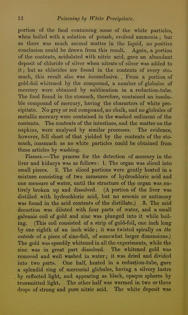 portion of the food containing some of the white particles, when boiled with a solution of potash, evolved ammonia; but as there was much animal matter in the liquid, no positive conclusion could be drawn from this result. Again, a portion of the contents, acidulated with nitric acid, gave an abundant deposit of chloride of silver when nitrate of silver was added to it; but as chlorides are found in the contents of every sto- mach, this result also was inconclusive. . From a portion of gold-foil whitened by the compound, a number of globules of mercury were obtained by sublimation in a reduction-tube. The food found in the stomach, therefore, contained an insolu- ble compound of mercury, having the characters of white pre- cipitate. No grey or red compound, no chalk, and no globules of metallic mercury were contained in the washed sediment of the contents. The contents of the intestines, and the matter on the napkins, were analysed by similar processes. The evidence, however, fell short of that yielded by the contents of the sto- mach, inasmuch as no white particles could be obtained from these articles by washing. Tissues.—The process for the detection of mercury in the liver and kidneys was as follows: 1. The organ was sliced into small pieces. 2. The sliced portions were gently heated in a mixture consisting of two measures of hydrochloric acid and one measure of water, until the structure of the organ was en- tirely broken up and dissolved. (A portion of the liver was distilled with hydrochloric acid, but no arsenic or antimony was found in the acid contents of the distillate.) 3. The acid decoction was diluted with four parts of water, and a small galvanic coil of gold and zinc was plunged into it while boil- ing. (This coil consisted of a strip of gold-foil, one inch long by one eighth of an inch wide; it was twisted spirally on the outside of a piece of zinc-foil, of somewhat larger dimensions.) The gold was speedily whitened in all the experiments, while the zinc was in great part dissolved. The whitened gold was removed and well washed in water; it was dried and divided into two parts. One half, heated in a reduction-tube, gave a splendid ring of mercurial globules, having a silvery lustre by reflected light, and appearing as black, opaque spheres by transmitted light. The other half was warmed in two or three drops of strong and pure nitric acid. The white deposit was