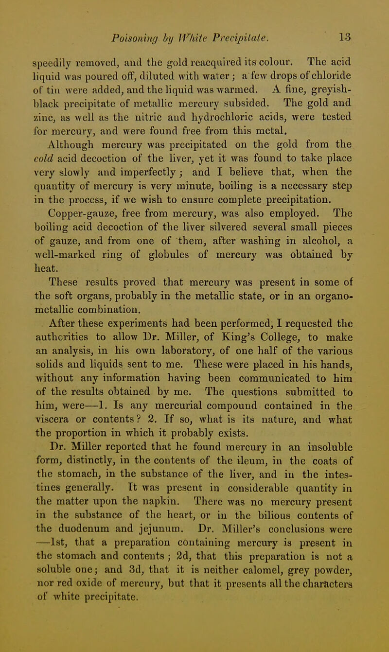 speedily removed, and the gold reacquired its colour. The acid liquid was poured off, diluted with water; a fcAv drops of chloride of till were added, and the liquid was warmed. A fine, greyish- hlack precipitate of metallic mercury subsided. The gold and zinc, as well as the nitric and hydrochloric acids, were tested for mercury, and were found free from this metal. Although mercury was precipitated on the gold from the cold acid decoction of the liver, yet it was found to take place very slowly and imperfectly ; and I believe that, when the quantity of mercury is very minute, boiling is a necessary step in the process, if we wish to ensure complete precipitation. Copper-gauze, free from mercury, was also employed. The boiling acid decoction of the liver silvered several small pieces of gauze, and from one of them, after washing in alcohol, a well-marked ring of globules of mercury was obtained by heat. These results proved that mercury was present in some of the soft organs, probably in the metallic state, or in an organo- metallic combination. After these experiments had been performed, I requested the authorities to allow Ur. Miller, of King's College, to make an analysis, in his own laboratory, of one half of the various solids and liquids sent to me. These were placed in his hands, without any information having been communicated to him of the results obtained by me. The questions submitted to him, were—1. Is any mercurial compound contained in the viscera or contents ? 2. If so, what is its nature, and what the proportion in which it probably exists. Dr. Miller reported that he found mercury in an insoluble form, distinctly, in the contents of the ileum, in the coats of tlie stomach, in the substance of the liver, and in the intes- tines generally. It was present in considerable quantity in the matter upon the napkin. There was no mercury present in the substance of the heart, or in the bilious contents of the duodenum and jejunum. Dr. Miller's conclusions were —1st, that a preparation containing mercury is present in the stomach and contents; 3d, that this preparation is not a soluble one; and 3d, that it is neither calomel, grey powder, nor red oxide of mercury, but that it presents all the characters of white precipitate.