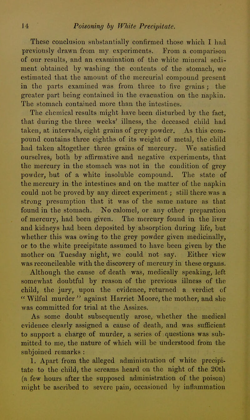 These conclusion substfintially confirmed those which I had previously drawn from my experiments. From a comparison of our results, and an examination of the white mineral sedi- ment obtained by washing the contents of the stomach, we estimated that the amount of the mercurial compound present in the parts examined was from three to five grains; the greater part being contained in the evacuation on the napkin. The stomach contained more than the intestines. The chemical results might have been disturbed by the fact, that during the three weeks' illness, the deceased child had taken, at intervals, eight grains of grey powder. As this com- pound contains three eighths of its weight of metal, the child had taken altogether three grains of mercury. We satisfied ourselves, both by affirmative and negative experiments, that the mercury in the stomach was not in the condition of grey powder, but of a white insoluble compound. Tlie state of the mercury in the intestines and on the matter of the napkin could not be proved by any direct experiment j still there was a strong presumption that it was of the same nature as that found in the stomach. No calomel, or any other preparation of mercury, had been given. The mercury found in the liver and kidneys had been deposited by absorption during life, but whether this was owing to the grey powder given medicinally, or to the white precipitate assumed to have been given by the mother on Tuesday night, we could not say. Either view was reconcileable with the discovery of mercury in these organs. Although the cause of death was, medically speaking, left somewhat doubtful by reason of the previous illness of the child, the jury, upon the evidence, returned a verdict of ''Wilful murder'' against Harriet Moore,the mother, and she was committed for trial at the Assizes. As some doubt subsequently arose, whether the medical evidence clearly assigned a cause of death, and was sufficient to support a charge of murder, a series of questions was sub- mitted to me, the nature of which will be understood from the subjoined remarks : 1. Apart from the alleged administration of w^hite precipi- tate to the child, the screams heard on the night of the 20th (a few hours after the supposed administration of the poison) might be ascribed to severe pain, occfisioned by inflammation