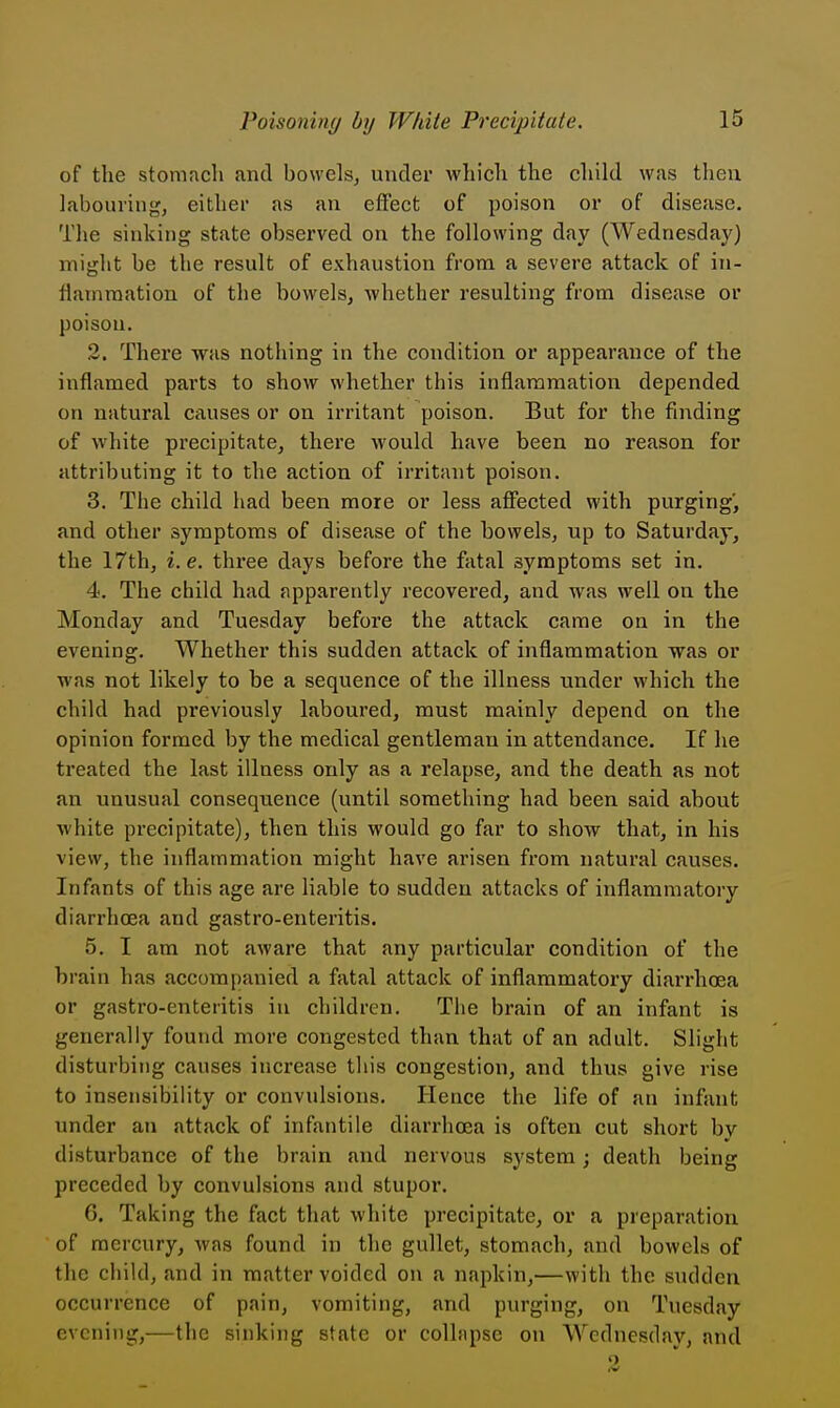 of the stomach and bowels, under which the child was then labouring, either as an effect of poison or of disease. The sinking state observed on the following day (Wednesday) miglit be the result of exhaustion from a severe attack of in- flammation of the bowels, whether resulting from disease or poison. 2. There was nothing in the condition or appearance of the inflamed parts to show whether this inflammation depended on natural causes or on irritant poison. But for the finding of white precipitate, there would have been no reason for attributing it to the action of irritant poison. 3. The child had been more or less affected with purging, and other symptoms of disease of the bowels, up to Saturday, the 17th, i.e. three days before the fatal symptoms set in. 4. The child had apparently recovered, and was well on the Monday and Tuesday before the attack came on in the evening. Whether this sudden attack of inflammation was or was not likely to be a sequence of the illness under which the child had previously laboured, must mainly depend on the opinion formed by the medical gentleman in attendance. If he treated the last illness only as a relapse, and the death as not an unusual consequence (until something had been said about white precipitate), then this would go far to show that, in his view, the inflammation might have arisen from natural causes. Infants of this age are liable to sudden attacks of inflammatory diarrhoea and gastro-enteritis, 5. I am not aware that any particular condition of the brain has accompanied a fatal attack of inflammatory diarrhoea or gastro-enteritis in children. The brain of an infant is generally found more congested than that of an adult. Slight disturbing causes increase this congestion, and thus give rise to insensibility or convulsions. Hence the life of an infant under an attack of infantile diarrhoea is often cut short bv disturbance of the brain and nervous system; death being preceded by convulsions and stupor. G. Taking the fact that white precipitate, or a preparation of mercury, was found in the gullet, stomach, and bowels of the child, and in matter voided on a napkin,—with the sudden occurrence of pain, vomiting, and purging, on Tuesday evening,—the sinking state or collapse on Wednesday, and 2