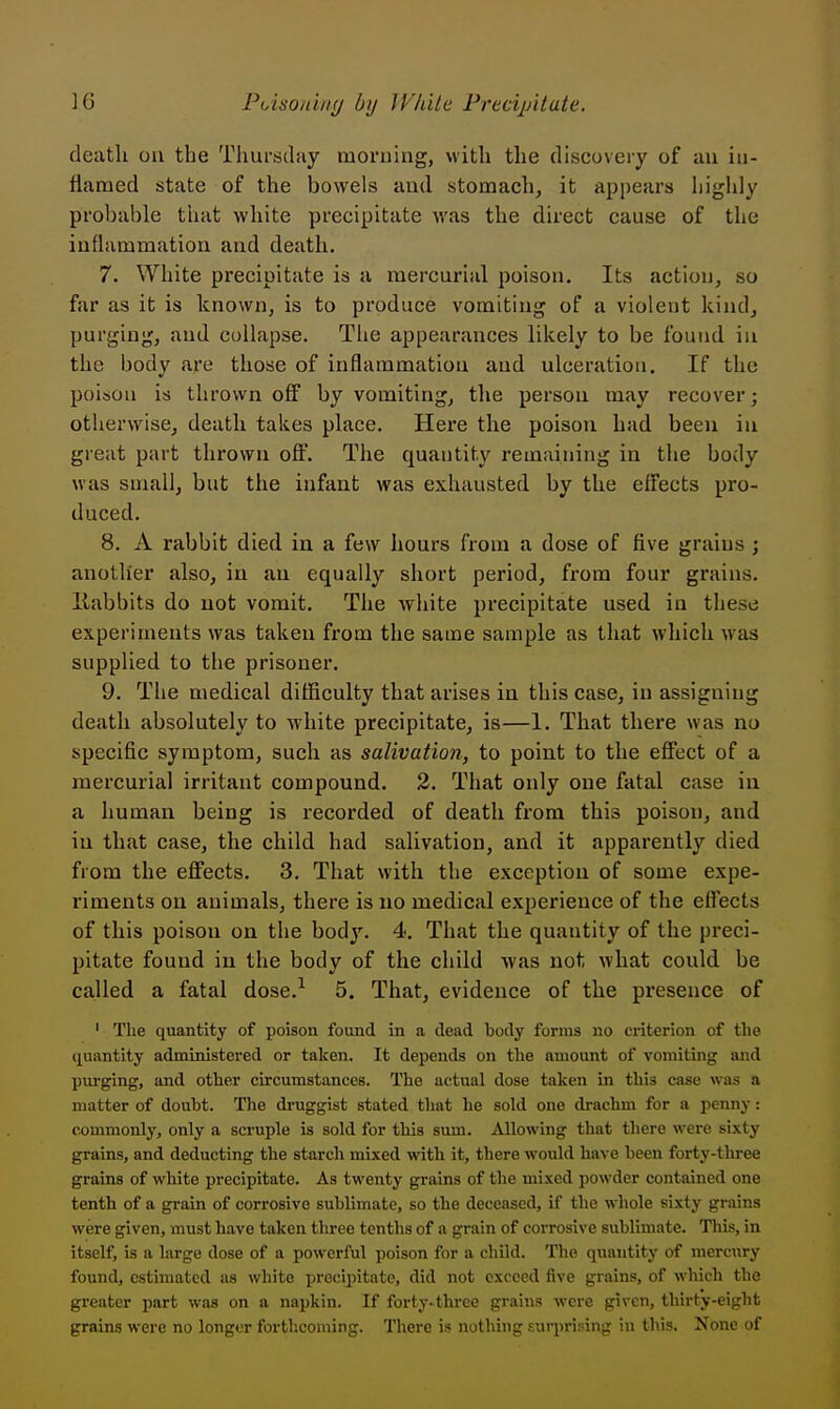 death ou the ThurscUiy morning, with the discovery of an in- flamed state of the bowels and stomach, it appears highly probable tliat white precipitate was the direct cause of the inflammation and death. 7. White precipitate is a mercurial poison. Its action, so far as it is known, is to produce vomiting of a violent kind, purging, and collapse. The appearances likely to be found in the body are those of inflammation and ulceration. If the poison is thrown off by vomiting, the person may recover; otherwise, death takes place. Here the poison had been in great part thrown off. The quantity remaining in the body was small, but the infant was exhausted by the effects pro- duced. 8. A rabbit died in a few hours from a dose of five grains ; anotlier also, in an equally short period, from four grains, llabbits do not vomit. The white precipitate used in these experiments was taken from the same sample as that which was supplied to the prisoner. 9. The medical difficulty that arises in this case, in assigning death absolutely to white precipitate, is—1. That there was no specific symptom, such as salivation, to point to the effect of a mercurial irritant compound. 2. That only one fatal case in a human being is recorded of death from this poison, and in that case, the child had salivation, and it apparently died from the effects. 3. That with the exception of some expe- riments on animals, there is no medical experience of the effects of this poison on the body. 4. That the quantity of the preci- pitate found iu the body of the child was not what could be called a fatal dose.^ 5. That, evidence of the presence of ' The quantity of poison found in a dead body forms no criterion of the quantity administered or taken. It depends on the amount of vomiting and purging, and other circumstances. The actual dose taken in this case was a matter of doubt. The druggist stated that he sold one drachm for a penny: commonly, only a scruple is sold for this sum. Allowing that there were sixty grains, and deducting the starch mixed with it, there would have been forty-tliree grains of white precipitate. As twenty grains of the mixed jjowder contained one tenth of a grain of corrosive sublimate, so the deceased, if the whole sixty grains were given, must have taken three tenths of a grain of corrosive sublimate. This, in itself, is a large dose of a powerful poison for a child. The quantity of mercury found, estimated as white precipitate, did not exceed five grains, of which the greater part was on a napkin. If forty-three grains were given, thirty-eight grains were no longer forthcoming. There is nothing surprising iu this. Xnno of